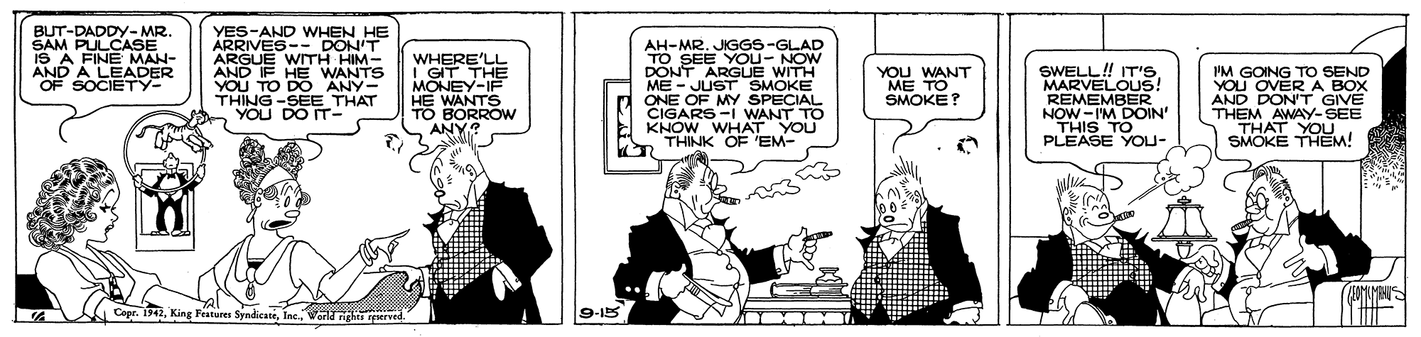 Comics OCR: BUT-DADDY-MR. SAM PULCASE iS A FINE MAN- AND A LEADER OF SOCIETY- YES-AND WHEN HE ARRIVES-- DON'T ARGUE WITH HIM- AND IF HE WANTS YOU TO DO ANY- THING -SEE THAT YOU DO IT- WHERE'LL I GIT THE MONEY-IF HE WANTS TO BORROW ANY? AH-MR. JIGGS-GLAD SEE YOU- NOW DONT ARGUE WITH ME - JUST SMOKE ONE OF MY SPECIAL CIGARS-I WANT TO E KNOW WHAT YOU THINK OF EM- SWELL! IT'S. MARVELOUS! REMEMBER NOW -I'M DOIN' THIS TO PLEASE YOU- IM GOING TO SEND YOU OVER A BOX AND DON'T GIVE THEM AWAY-SEE THAT YOU SMOKE THEM! YOU WANT ME TO SMOKE? Copr. 1942World rights reerved 9-15 |? BUT-DADDY-MR. SAM PULCASE iS A FINE MAN- AND A LEADER OF SOCIETY- YES-AND WHEN HE ARRIVES-- DON'T ARGUE WITH HIM- AND IF HE WANTS YOU TO DO ANY- THING -SEE THAT YOU DO IT- WHERE'LL I GIT THE MONEY-IF HE WANTS TO BORROW ANY? AH-MR. JIGGS-GLAD SEE YOU- NOW DONT ARGUE WITH ME - JUST SMOKE ONE OF MY SPECIAL CIGARS-I WANT TO E KNOW WHAT YOU THINK OF EM- SWELL! IT'S. MARVELOUS! REMEMBER NOW -I'M DOIN' THIS TO PLEASE YOU- IM GOING TO SEND YOU OVER A BOX AND DON'T GIVE THEM AWAY-SEE THAT YOU SMOKE THEM! YOU WANT ME TO SMOKE? Copr. 1942King Features SyndicateWorld rights reerved 9-15 | ?