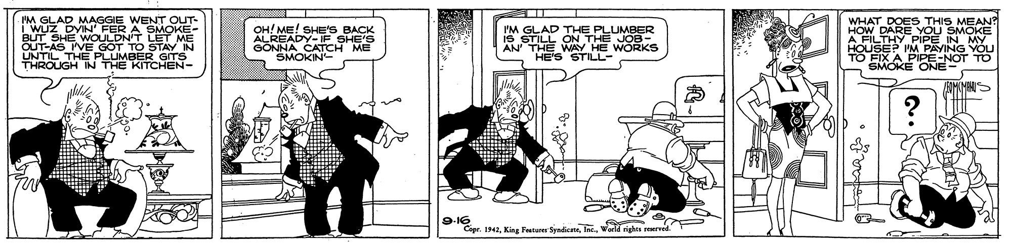 Fictional character OCR: I'M GLAD MAGGIE WENT OUT- i WUZ DYIN' FER A SMOKE- BUT SHE WOULDN'T LET ME OUT-AS VE GOT TO STAY IN UNTIL THE PLUMBER GITS THROUGH IN THE KITCHEN- OH! ME! SHE'S BACK ALREADY-IF SHE'S GONNAOATCH ME I'M GLAD THE PLUMBER iS STILL ON THE JOB- AN' THE WAY HE WORKS HE'S STILL- WHAT DOES THIS MEAN? HOW DARE YOU SMOKE A FILTHY PIPE IN MY. HOUSE? I'M PAYING YOU TO FIX A PIPE-NOT SMOKE ONE- 9-16 Copr. 1942World rights reserved." I'M GLAD MAGGIE WENT OUT- i WUZ DYIN' FER A SMOKE- BUT SHE WOULDN'T LET ME OUT-AS VE GOT TO STAY IN UNTIL THE PLUMBER GITS THROUGH IN THE KITCHEN- OH! ME! SHE'S BACK ALREADY-IF SHE'S GONNAOATCH ME I'M GLAD THE PLUMBER iS STILL ON THE JOB- AN' THE WAY HE WORKS HE'S STILL- WHAT DOES THIS MEAN? HOW DARE YOU SMOKE A FILTHY PIPE IN MY. HOUSE? I'M PAYING YOU TO FIX A PIPE-NOT SMOKE ONE- 9-16 Copr. 1942King Features SyndicateWorld rights reserved."
