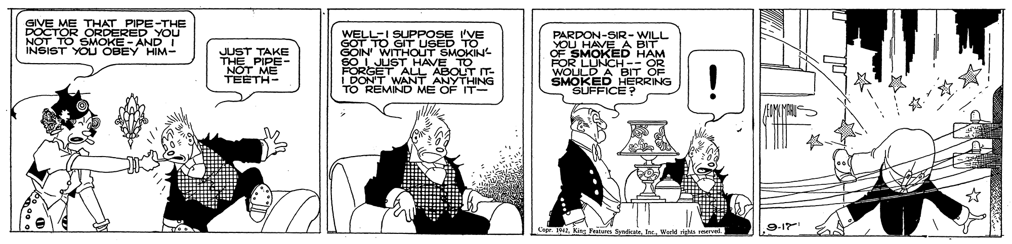 Comics OCR: GIVE ME THAT PIPE-THE TOR ORDERED YOU SMOKE - AND I WELL-I SUPPOSE 'VE GOT TO GIT USED TO GOIN' WITHOUT SMOKIN SO L JUST HAVE TO SONT TO REMIND ME OF IT- PARDON-SIR- WILL YOU HAVE A BIT OF SMOKED HAM FOR LUNCH -- OR WOULD A BIT OF SMOKED HERRING SUFFICE? INSIST YOU OBEY HIM- JUST TAKE THE PIPE- NOT ME TEETH- F'WANT ABOUT IT- 9-17 Features SyndcateWerld ights rervel GIVE ME THAT PIPE-THE TOR ORDERED YOU SMOKE - AND I WELL-I SUPPOSE 'VE GOT TO GIT USED TO GOIN' WITHOUT SMOKIN SO L JUST HAVE TO SONT TO REMIND ME OF IT- PARDON-SIR- WILL YOU HAVE A BIT OF SMOKED HAM FOR LUNCH -- OR WOULD A BIT OF SMOKED HERRING SUFFICE? INSIST YOU OBEY HIM- JUST TAKE THE PIPE- NOT ME TEETH- F'WANT ABOUT IT- 9-17 Features SyndcateWerld ights rervel