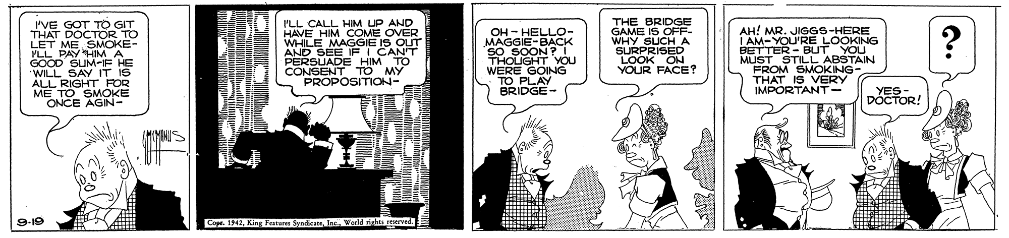 Illustration OCR: 'VE GOT TO GIT THAT DOCTOR TO LET ME SMOKE- VLL PAY HIM A GOOD SUM-IF HE "WILL SAY IT IS ALL RIGHT FOR ME TO SMOKE ONCE AGIN- I'LL CALL HIM UP AND HAVE HIM COME OVER WHILE MAGGIE IS OUT AND SEE IFI CANT PERSUADE HIM TO CONSENT TO MY PROPOSITION- THE BRIDGE GAME IS OFF- WHY SUCH A SURPRISED LOOK ON YOUR FACE? AH! MR. JIGGS-HERE I AM-YOU'RE LOOKING BETTER - BUT YOU MUST STILL ABSTAIN FROM SMOKING- THAT IS VERY IMPORTANT- OH - HELLO- d GIE-BAC SO SOON ? I THOLIGHT YOU WERE GOING TO PLAY BRIDGE- YES - DÓCTOR! 9-19 Copr. 1942World rights reserved. 'VE GOT TO GIT THAT DOCTOR TO LET ME SMOKE- VLL PAY HIM A GOOD SUM-IF HE "WILL SAY IT IS ALL RIGHT FOR ME TO SMOKE ONCE AGIN- I'LL CALL HIM UP AND HAVE HIM COME OVER WHILE MAGGIE IS OUT AND SEE IFI CANT PERSUADE HIM TO CONSENT TO MY PROPOSITION- THE BRIDGE GAME IS OFF- WHY SUCH A SURPRISED LOOK ON YOUR FACE? AH! MR. JIGGS-HERE I AM-YOU'RE LOOKING BETTER - BUT YOU MUST STILL ABSTAIN FROM SMOKING- THAT IS VERY IMPORTANT- OH - HELLO- d GIE-BAC SO SOON ? I THOLIGHT YOU WERE GOING TO PLAY BRIDGE- YES - DÓCTOR! 9-19 Copr. 1942King Features SyndicsteWorld rights reserved.