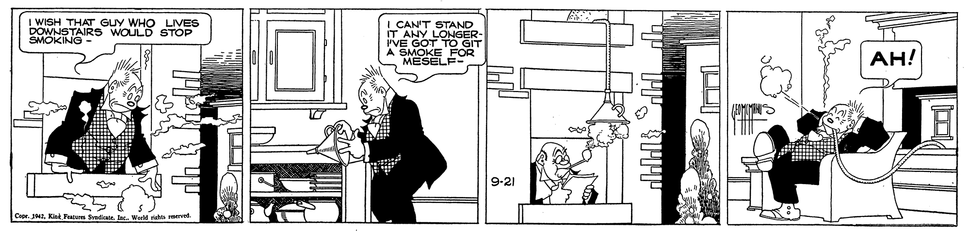 Fictional character OCR: I WISH THAT GUY WHO LIVES DOWNSTAIRS WOULD STOP SMOKING- I CAN'T STAND IT ANY LONGER- PVE GOT TO GIT A SMOKE FOR MESELF- AH! 9-21 Copr. 1942Kiet Features Syadicate. Inc.. Warld rights reserved I WISH THAT GUY WHO LIVES DOWNSTAIRS WOULD STOP SMOKING- I CAN'T STAND IT ANY LONGER- PVE GOT TO GIT A SMOKE FOR MESELF- AH! 9-21 Copr. 1942Kiet Features Syadicate. Inc.. Warld rights reserved