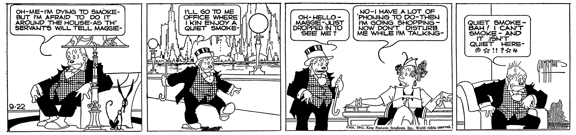 Illustration OCR: OH-ME-I'M DYING TO SMOKE- BUT I'M AFRAID TO DO IT NO-I HAVE A LOT OF 'PHONING TO DO-THEN I'M GOING ISTUR I'LL GO TO ME OFFICE WHERE I KIN ENJOY A QUIET SMOKE- OH-HELLO- SEUND THE HOUSE-AS TH WILL TELL MAGGIE- QUIETSMONT BAH! I SMOKE - AND IT ISN'T QUIET HERE- O * !! ?** DROPPED INST SEE ME NOW DON'T ME WHILE I'M TALKING- 9-22 1942Inc. Werld riabta OH-ME-I'M DYING TO SMOKE- BUT I'M AFRAID TO DO IT NO-I HAVE A LOT OF 'PHONING TO DO-THEN I'M GOING ISTUR I'LL GO TO ME OFFICE WHERE I KIN ENJOY A QUIET SMOKE- OH-HELLO- SEUND THE HOUSE-AS TH WILL TELL MAGGIE- QUIETSMONT BAH! I SMOKE - AND IT ISN'T QUIET HERE- O * !! ?** DROPPED INST SEE ME NOW DON'T ME WHILE I'M TALKING- 9-22 1942King Features SyndicateInc. Werld riabta