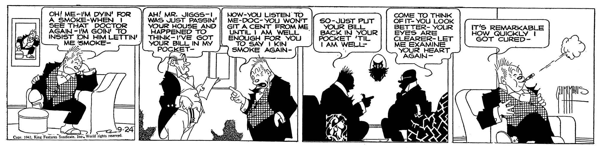 Parallel OCR: OH! ME-I'M DYIN' FOR A SMOKE-WHENI SEE THAT DOCTOR AGAIN -I'M GOIN TO INSIST ON HIM LETTIN' ME SMOKE- AH! MR. JIGGS-IWAS JUST PASSIN' YOUR HOUSE AND HAPPENED TO THINK-I'VE GOT VOUR BILL IN MY POCKET- NOW-YOU LISTEN' TO ME-DOC- YOU WONT GIT A CENT FROM ME UNTIL I AM WELL ENOUGH FOR YOU TO SAY I KIN SMOKE AGAIN- COME TO THINK OF IT- YOU LOOK BETTER- YOUR EYES ARE CLEARER-LET ME EXAMINE YOUR HEART AGAIN- SO-JUST PUT YOUR BILL ACK IN YOUR TIL IT'S REMARKABLE HOW QUICKLYI GOT CURED- I AM WELL 9.24 s eret Copr. 1042Kirng Festues Sund . lac OH! ME-I'M DYIN' FOR A SMOKE-WHENI SEE THAT DOCTOR AGAIN -I'M GOIN TO INSIST ON HIM LETTIN' ME SMOKE- AH! MR. JIGGS-IWAS JUST PASSIN' YOUR HOUSE AND HAPPENED TO THINK-I'VE GOT VOUR BILL IN MY POCKET- NOW-YOU LISTEN' TO ME-DOC- YOU WONT GIT A CENT FROM ME UNTIL I AM WELL ENOUGH FOR YOU TO SAY I KIN SMOKE AGAIN- COME TO THINK OF IT- YOU LOOK BETTER- YOUR EYES ARE CLEARER-LET ME EXAMINE YOUR HEART AGAIN- SO-JUST PUT YOUR BILL ACK IN YOUR TIL IT'S REMARKABLE HOW QUICKLYI GOT CURED- I AM WELL 9.24 s eret Copr. 1042Kirng Festues Sund . lac