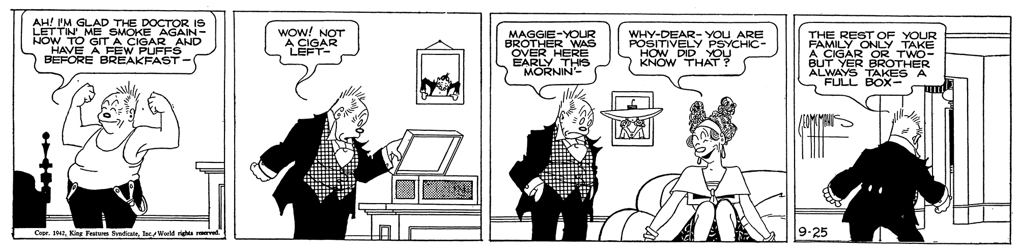 Rectangle OCR: AH! 'M GLAD THE DOCTOR IS LETTIN ME SMOKE AGAIN- HOW TO GIT A CIGAR AND HAVE A FEW PUFFS BEFORE BREAKFAST- Wow! NOT A CIGAR LEFT MAGGIE-YOUR BROTHER WAS OVER HERE EARLY THIS MORNIN- WHY-DEAR- YOU ARE POSITIVELY PSYCHIC- HOW DID YOU KNOW THAT? THE REST OF YOUR FAMILY ONLY TAKE A CIGAR OR TWO- BUT YER BROTHER ALWAYS TAKES A FULL BOX- Cape. 1942lacWorld rights reved. 9-25 AH! 'M GLAD THE DOCTOR IS LETTIN ME SMOKE AGAIN- HOW TO GIT A CIGAR AND HAVE A FEW PUFFS BEFORE BREAKFAST- Wow! NOT A CIGAR LEFT MAGGIE-YOUR BROTHER WAS OVER HERE EARLY THIS MORNIN- WHY-DEAR- YOU ARE POSITIVELY PSYCHIC- HOW DID YOU KNOW THAT? THE REST OF YOUR FAMILY ONLY TAKE A CIGAR OR TWO- BUT YER BROTHER ALWAYS TAKES A FULL BOX- Cape. 1942King Features SyndikatelacWorld rights reved. 9-25