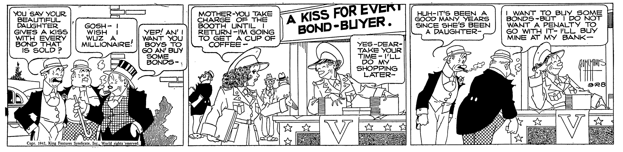 Publication OCR: YOu SAY YOUR BEAUTIFUL DAUGHTER GIVES A KISS WITH EVERY BOND THAT IS SOLD? MOTHER-YOU TAKE CHARGE OF THE BOOTH UNTIL I RETURN-IM GOING TO GET A CUP OF COFFEE A KISS FOR EVERT BOND-BUYER. WANT TO BUY SOME BONDS -BUT I DO NOT WANT A PENALTY_TO GO WITH IT- PLL BUY MINE AT MY BANK- HUH-IT'S BEEN GOOD MANY YEARS SINCE SHE'S BEEN A DAUGHTER- GOSH - I WISH I WUZ A MILLIONAIRE! YEP! AN' I WANT YOU BOYS TO GO AN' BUY SOME BONDS- YES-DEAR- TAKE YOUR TIME - I'LL DO MY SHOPPING LATER- V Cepr. 1942Inc. V YOu SAY YOUR BEAUTIFUL DAUGHTER GIVES A KISS WITH EVERY BOND THAT IS SOLD? MOTHER-YOU TAKE CHARGE OF THE BOOTH UNTIL I RETURN-IM GOING TO GET A CUP OF COFFEE A KISS FOR EVERT BOND-BUYER. WANT TO BUY SOME BONDS -BUT I DO NOT WANT A PENALTY_TO GO WITH IT- PLL BUY MINE AT MY BANK- HUH-IT'S BEEN GOOD MANY YEARS SINCE SHE'S BEEN A DAUGHTER- GOSH - I WISH I WUZ A MILLIONAIRE! YEP! AN' I WANT YOU BOYS TO GO AN' BUY SOME BONDS- YES-DEAR- TAKE YOUR TIME - I'LL DO MY SHOPPING LATER- V Cepr. 1942King Fearures SvnicateInc. V
