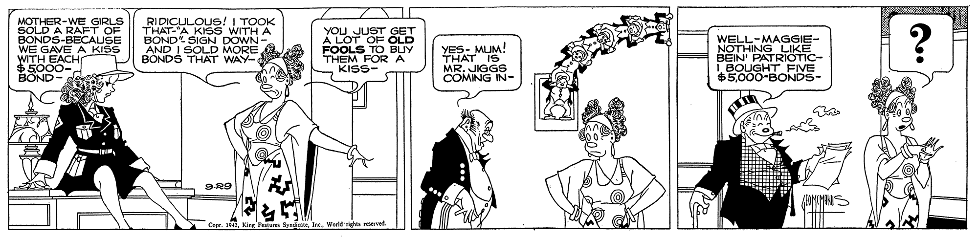 Mammal OCR: MOTHER-WE GIRLS SOLD A RAFT OF BONDS-BECAUSE WE GAVE A KISS WITH EACH RIDICULOUS! I TOOK THAT-"A KISS WITH A BOND SIGN DOWN- AND I SOLD MORE BONDS THAT WAY- YOU JUST GET A LOT OF OLD FOOLS TO BUY THEM FOR A KISS- YES- MUM! THAT IS MR. JIGGO WELL-MAGGIE- NOTHING LIKE BEIN PATRIOTIC- I BOUGHT FIVE $5.000-BONDS- P-0005S King Features SyairateWarld rights reserved MOTHER-WE GIRLS SOLD A RAFT OF BONDS-BECAUSE WE GAVE A KISS WITH EACH RIDICULOUS! I TOOK THAT-"A KISS WITH A BOND SIGN DOWN- AND I SOLD MORE BONDS THAT WAY- YOU JUST GET A LOT OF OLD FOOLS TO BUY THEM FOR A KISS- YES- MUM! THAT IS MR. JIGGO WELL-MAGGIE- NOTHING LIKE BEIN PATRIOTIC- I BOUGHT FIVE $5.000-BONDS- P-0005S King Features SyairateWarld rights reserved