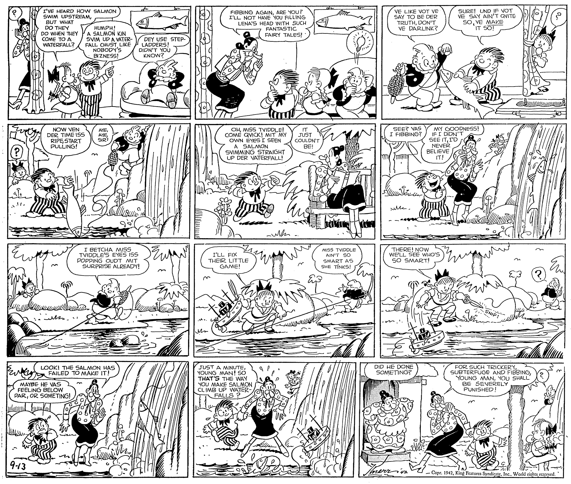 Monochrome OCR: SURE! UND IF VOT VE SAY AIN'T QVITE VE MAKE IT SO! I'VE HEARD HOW SALMON SWIM UPSTREAMDO THET DO WHEN THEY COME TO A WATERFALL? HUMPH! A SALMON KIN SVIM UP A VATER- FALL CHUSTLIKE NOBODY'S BIZNESS! FIBBING AGAINARE YOU? I'LL NOT HAVE YOU FILLING LENA'S HEAD WITH SUCH FANTASTIC FAIRY TALES!' VE LIKE VOT VE SAY TO BE DER TIZUTHDON'T VE DARLINK? DEY USE STEP- LADDERS! DIDN'T YOU KNOW? MY GOODNESS! IF I DIDN'T SEE ITI'D NEVER BELIEVE IT! SEET VAS I FIBBING? NOW VEN DER TIME ISS RIPE START PULLING! OHMISS TVIDDLE! COMÉ QVICK! MIT MY OWN EYES I SEEN A SALMON SVIMMING STRAIGHT UP DER VATERFALL! IT JUST COULDN'T BE! AYESIRI (? sle. I BETCHA MISS TVIDDLE'S EYES ISS POPPING OUDT MIT SURPRISE ALREADY! I'LL FIX THEIR LITTLE GAME! MSS TVIDDLE AIN'T SO THERE! NOw WE'LL SEE WHO'S SO SMART! SMART AS SHE T?NKS! E ? ? SNIP! DID HE DONE SOMETING? FOR SUCH TRICKERY SUBTERFUGE AND FIBBINGYOU SHALL BE SEVERELY PUNISHED! LOOKI THE SALMON HAS FAILED TO MAKE IT! JUST A MINUTEYOUNG MAN! SO THAT'S THE WAY YOU MAKE SALMON CL IMB UP WATER- FALLS ? MAYBE HE VAS FEELING BELOW PAROR SOMETING! 9-13 ?? - Copr. 1942World rights rererved. Stock SURE! UND IF VOT VE SAY AIN'T QVITE VE MAKE IT SO! I'VE HEARD HOW SALMON SWIM UPSTREAMDO THET DO WHEN THEY COME TO A WATERFALL? HUMPH! A SALMON KIN SVIM UP A VATER- FALL CHUSTLIKE NOBODY'S BIZNESS! FIBBING AGAINARE YOU? I'LL NOT HAVE YOU FILLING LENA'S HEAD WITH SUCH FANTASTIC FAIRY TALES!' VE LIKE VOT VE SAY TO BE DER TIZUTHDON'T VE DARLINK? DEY USE STEP- LADDERS! DIDN'T YOU KNOW? MY GOODNESS! IF I DIDN'T SEE ITI'D NEVER BELIEVE IT! SEET VAS I FIBBING? NOW VEN DER TIME ISS RIPE START PULLING! OHMISS TVIDDLE! COMÉ QVICK! MIT MY OWN EYES I SEEN A SALMON SVIMMING STRAIGHT UP DER VATERFALL! IT JUST COULDN'T BE! AYESIRI (? sle. I BETCHA MISS TVIDDLE'S EYES ISS POPPING OUDT MIT SURPRISE ALREADY! I'LL FIX THEIR LITTLE GAME! MSS TVIDDLE AIN'T SO THERE! NOw WE'LL SEE WHO'S SO SMART! SMART AS SHE T?NKS! E ? ? SNIP! DID HE DONE SOMETING? FOR SUCH TRICKERY SUBTERFUGE AND FIBBINGYOUNG MANYOU SHALL BE SEVERELY PUNISHED! LOOKI THE SALMON HAS FAILED TO MAKE IT! JUST A MINUTEYOUNG MAN! SO THAT'S THE WAY YOU MAKE SALMON CL IMB UP WATER- FALLS ? MAYBE HE VAS FEELING BELOW PAROR SOMETING! 9-13 ? ? - Copr. 1942King Features SyndieateWorld rights rererved. Stock