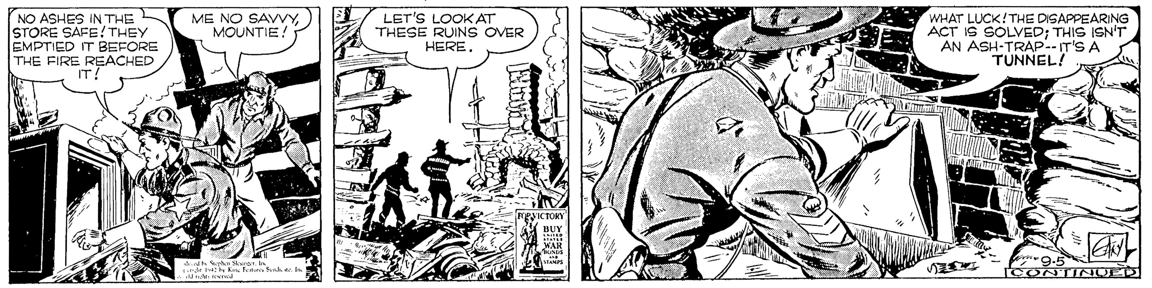 Hat OCR: ME NO SAVVYMOUNTIE! NO ASHES IN THE STORE SAFE!THEY EMPTIED IT BEFORE THE FIRE REACHED IT! LET'S LOOKAT THESE RUINS OVER HERE. WHAT LUCK!THE DISAPPEARING ACT IS SOLVED; THIS ISN'T AN ASH-TRAP--IT'S A TUNNEL! CONTINUED ME NO SAVVYMOUNTIE! NO ASHES IN THE STORE SAFE!THEY EMPTIED IT BEFORE THE FIRE REACHED IT! LET'S LOOKAT THESE RUINS OVER HERE. WHAT LUCK!THE DISAPPEARING ACT IS SOLVED; THIS ISN'T AN ASH-TRAP--IT'S A TUNNEL! CONTINUED