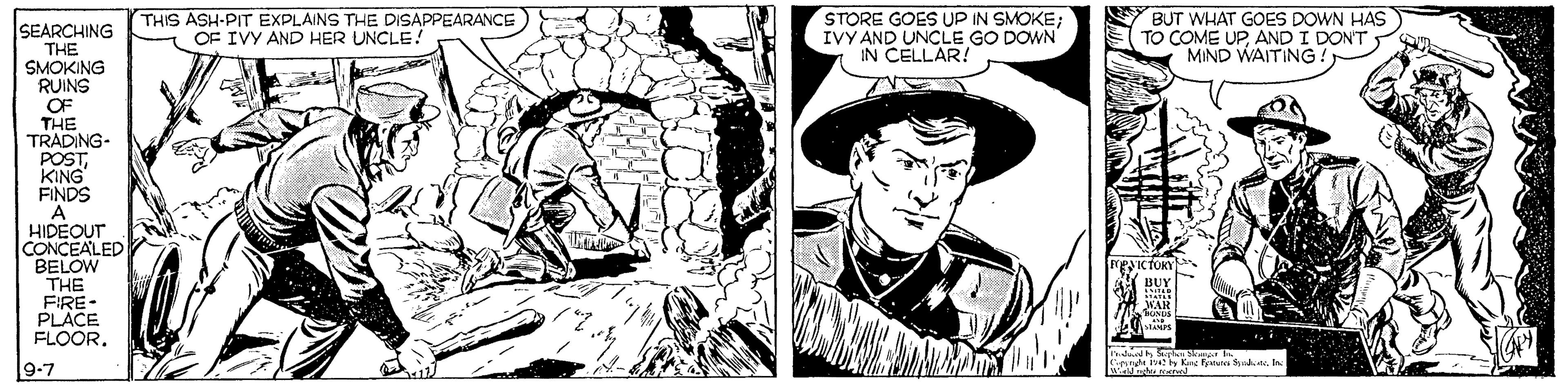 Illustration OCR: THIS ASH-PITEXPLAINS THE DISAPPEARANCE OF IVY AND HER UNCLE! STORE GOES UP IN SMOKE; IVY AND UNCLE GO DOWN IN CELLAR! BUT WHAT GOES DOWN HAS TO COME UPAND I DONT MIND WAITING ! SEARCHING THE SMOKING RUINS OF THE TRADING- POSTKING FINDS HIDEOUT CONCEALED BELOW THE FIRE- PLACE FLOOR. WAR 9-7 Sirerut iby kanc nunca Syad. teIn THIS ASH-PITEXPLAINS THE DISAPPEARANCE OF IVY AND HER UNCLE! STORE GOES UP IN SMOKE; IVY AND UNCLE GO DOWN IN CELLAR! BUT WHAT GOES DOWN HAS TO COME UPAND I DONT MIND WAITING ! SEARCHING THE SMOKING RUINS OF THE TRADING- POSTKING FINDS HIDEOUT CONCEALED BELOW THE FIRE- PLACE FLOOR. WAR 9-7 Sirerut iby kanc nunca Syad. te