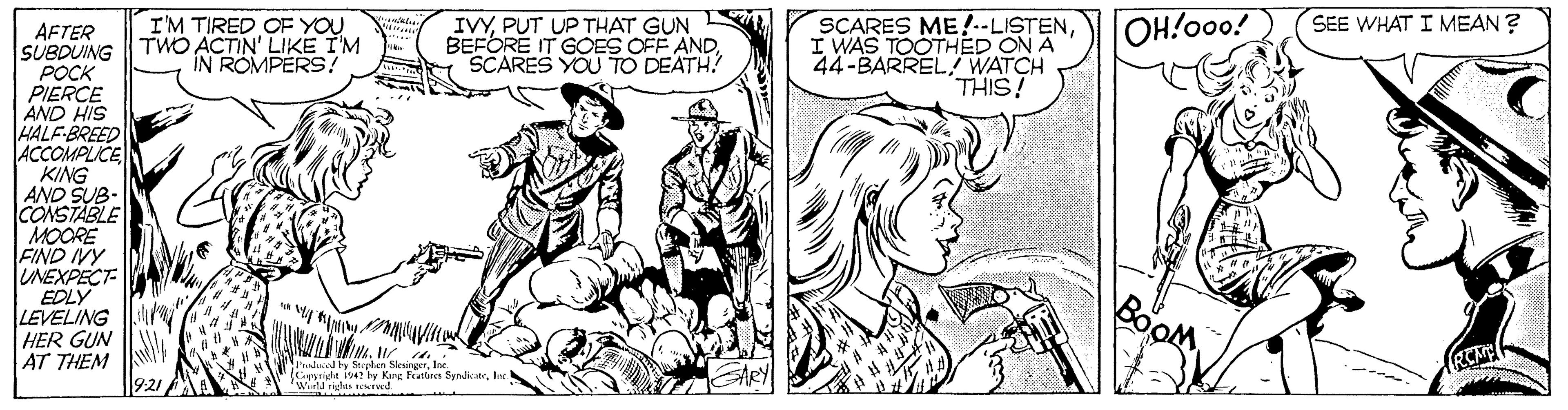 Font OCR: I'M TIRED OF YOU TWO ACTIN' LIKE I'M IN ROMPERS? IVYPUT UP THAT GUN BEFORE IT GOES OFF ANDSCARES YOU TO DEATH! SCARES ME!--LISTENI WAS TOOTHED ON A 44-BARREL WATCH THIS! OH!o0o! SEE WHAT I MEAN ? AFTER SUBDUING POCK PIERCE AND HIS HALF-BREED ACCOMPLICE KING AND SUB- CONSTABLE MOORE FIND IVY UNEXPECT EDLY LEVELING HER GUN AT THEM Pdced by Stepilen SlesirgerIse (Gytigle is42 by Kang Featbres SyndicaneInc 'Winta igas tereed I'M TIRED OF YOU TWO ACTIN' LIKE I'M IN ROMPERS? IVYPUT UP THAT GUN BEFORE IT GOES OFF ANDSCARES YOU TO DEATH! SCARES ME!--LISTENI WAS TOOTHED ON A 44-BARREL WATCH THIS! OH!o0o! SEE WHAT I MEAN ? AFTER SUBDUING POCK PIERCE AND HIS HALF-BREED ACCOMPLICE KING AND SUB- CONSTABLE MOORE FIND IVY UNEXPECT EDLY LEVELING HER GUN AT THEM Pdced by Stepilen SlesirgerIse (Gytigle is42 by Kang Featbres SyndicaneInc 'Winta igas tereed