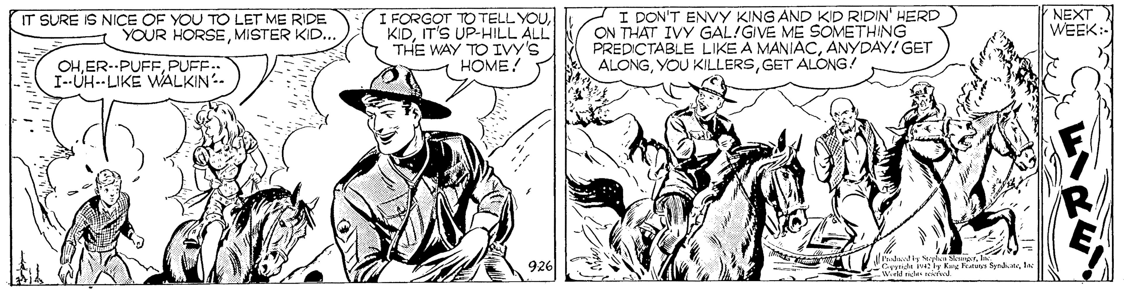 Line OCR: NEXT WEEK:- IT SURE IS NICE OF YOU TO LET ME RIDE YOUR HORSEMISTER KID... I FORGOT TO TELL YOUIT'S UP-HILL ALL THE WAY TO IVY'S HOME! I DON'T ENVY KING AND KID RIDIN' HERD ON THAT IVY GAL!GIVE ME SOMETHING PREDICTABLE LIKE A MANIACANYDAY! GET ALONGGET ALONG! OHPUFF.. I-UH--LIKE WALKIN- l'ahdy Nolsu SksaerIn Cyridht iv4 ly King Fatutes Syndi.teIn -Weld richs teied 926 NEXT WEEK:- IT SURE IS NICE OF YOU TO LET ME RIDE YOUR HORSEMISTER KID... I FORGOT TO TELL YOUIT'S UP-HILL ALL THE WAY TO IVY'S HOME! I DON'T ENVY KING AND KID RIDIN' HERD ON THAT IVY GAL!GIVE ME SOMETHING PREDICTABLE LIKE A MANIACANYDAY! GET ALONGYOU KILLERSGET ALONG! OHPUFF.. I-UH--LIKE WALKIN- l'ahdy Nolsu SksaerIn Cyridht iv4 ly King Fatutes Syndi.teIn -Weld richs teied 926