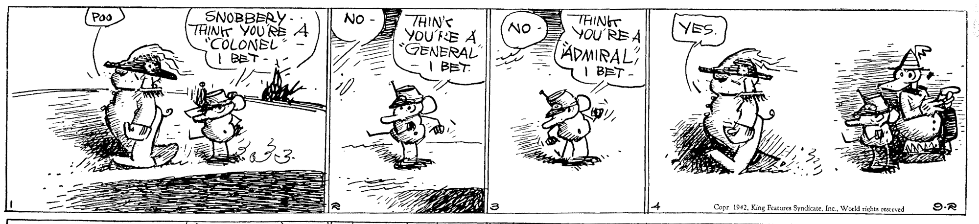 Line art OCR: THINGT YOU'RE A SNOBBERY- THINT YOU'RE A COLONEL | BET - NO THIN'S YOU'RE A *GENERAL" I BET. Po NO YES ADMIRAL I BET. 9.R Copr. 1942World rights reKEved THINGT YOU'RE A SNOBBERY- THINT YOU'RE A COLONEL | BET - NO THIN'S YOU'RE A *GENERAL" I BET. Po NO YES ADMIRAL I BET. 9.R Copr. 1942King Features SyndicateWorld rights reKEved