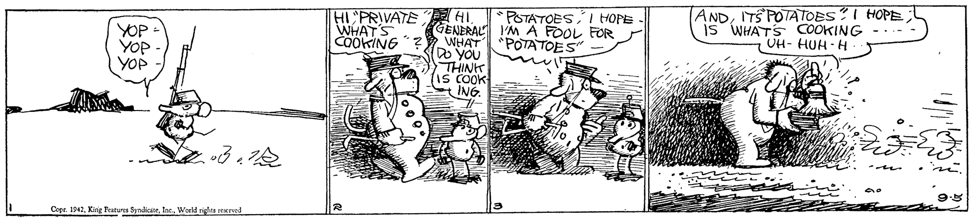 Design OCR: HI PRIVATE WHAT'S COOKING ANDITS POTATOES?I HOPE Is WHATS COOKING UH- HUH - H POTATOES I HOPE YOP YOP YOP GENERAL I'M A FOOL FOR WHAT DO YOU POTATOES THINK IS COOK ING Copr. 1942Inc. Woeld zigles reerved HI PRIVATE WHAT'S COOKING ANDITS POTATOES?I HOPE Is WHATS COOKING UH- HUH - H POTATOES I HOPE YOP YOP YOP GENERAL I'M A FOOL FOR WHAT DO YOU POTATOES THINK IS COOK ING Copr. 1942King Peatures SyndicáteInc. Woeld zigles reerved