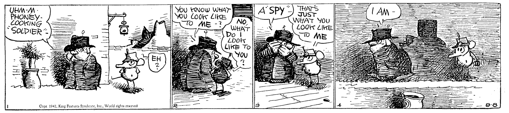 Fictional character OCR: THAT'S JUST WHAT YOU LOOK LIKE TO ME A SPY I AM PHONEY- 2OOKING SOLDIER YOu HNOW WHAT YOu LOoK LIKE NO WHAT Do T ·W-WHN TO ME LIKE TO A YOU EH 9:8 Cope. 1942Ine. World rights reerved THAT'S JUST WHAT YOU LOOK LIKE TO ME A SPY I AM PHONEY- 2OOKING SOLDIER YOu HNOW WHAT YOu LOoK LIKE NO WHAT Do T ·W-WHN TO ME LIKE TO A YOU EH 9:8 Cope. 1942King Features SyndicateIne. World rights reerved