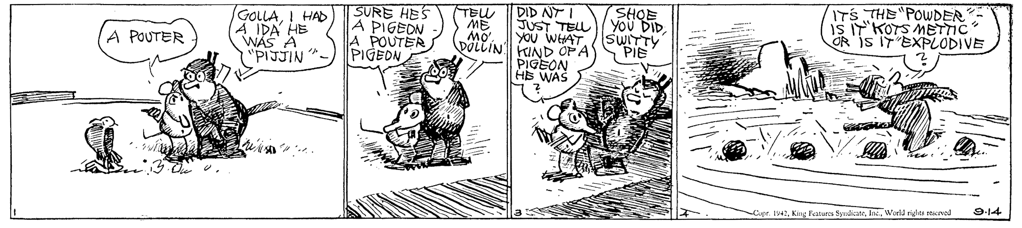 Art OCR: SURE HES A PIGEDN A POUTER PIGEON DID NT I JUST TELL You DIDYOu WHAT TEL SHQE ITS THE POWDER GOLLAI HAD A IDA HE WAS A "PIJJIN" ME ( MO. DOLLIN KIND OP A A POUTER SWITTY PIE OR IS IT EXPLODIVE PIGEON HB WAS Copr. 1942World righes resceved 9.14 SURE HES A PIGEDN A POUTER PIGEON DID NT I JUST TELL You DIDYOu WHAT TEL SHQE ITS THE POWDER GOLLAI HAD A IDA HE WAS A "PIJJIN" ME ( MO. DOLLIN KIND OP A A POUTER SWITTY PIE OR IS IT EXPLODIVE PIGEON HB WAS Copr. 1942King Features SyudicateWorld righes resceved 9.14