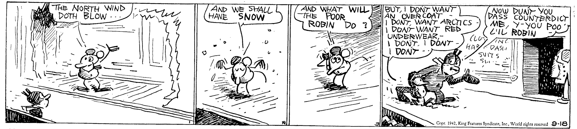 Rectangle OCR: THE NORTH WIND DOTH BLOW AND WE SHALL AND WHAT WILL THE POOR ROBIN BUTI DONT WANT AN OVER COAT I DONTWANT ARCTICS DONT WANT RED UNDERWEAR- I DONTI DONT DONT Now DUNY YOU DASS COUNTERDICT MEY-YOU PO0 L'IL ROBIN HAVE SNOW DO ? HA/DASI Copr. 1942Woeld rights reserved 9-18 THE NORTH WIND DOTH BLOW AND WE SHALL AND WHAT WILL THE POOR ROBIN BUTI DONT WANT AN OVER COAT I DONTWANT ARCTICS DONT WANT RED UNDERWEAR- I DONTI DONT DONT Now DUNY YOU DASS COUNTERDICT MEY-YOU PO0 L'IL ROBIN HAVE SNOW DO ? HA/DASI Copr. 1942King Features SyndicateWoeld rights reserved 9-18