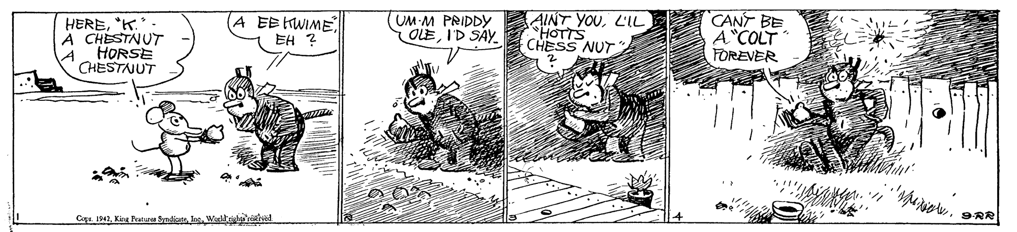 Line art OCR: HERE"K. A CHESTNUT HORSE CHESTNUT A EE HWIMEEH ? UM M PRIDDY OLEI'D SAY AINT YOUL'IL HOTTS CHESS NUT " CANT BE A COLT FOREVER Copu 1942Worktae reived 9RR HERE"K. A CHESTNUT HORSE CHESTNUT A EE HWIMEEH ? UM M PRIDDY OLEI'D SAY AINT YOUL'IL HOTTS CHESS NUT " CANT BE A COLT FOREVER Copu 1942King Fraturea SyndicstsWorktae reived 9RR