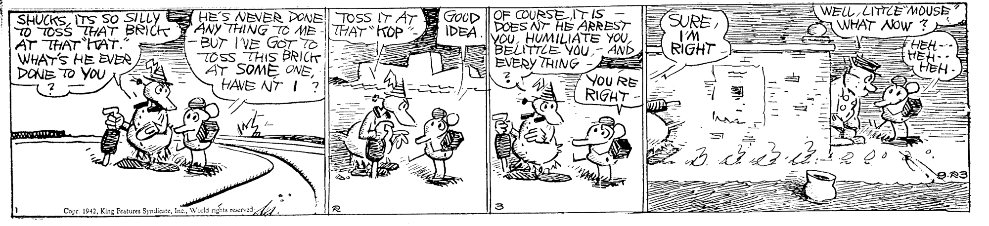Handwriting OCR: SHUCKSITS SO SILLY E HES NEVER DONE TOSS IT AT ANY THING TC ME THAT KOP BUT I VE GOT TO TOSS THIS BRICT AT SOME ONEHAVE NT I ? GOCD OF COURSE IT IS IDEA.DOES NT HE ARREST YOU- AND EVERY THING WELL LITTLE MOUSE WHAT NOW ? HEH- HEH. HEH - TO TOSS THAT BRICK AT THAT TAT. WHATS HE EVEERDONE TO YOU SUREIM RIGHT YOu RE RIGHT Copr. 1942Warld SHUCKSITS SO SILLY E HES NEVER DONE TOSS IT AT ANY THING TC ME THAT KOP BUT I VE GOT TO TOSS THIS BRICT AT SOME ONEHAVE NT I ? GOCD OF COURSE IT IS IDEA.DOES NT HE ARREST YOUHUMILIATE YOUAE BELITTLE YOU- AND EVERY THING WELL LITTLE MOUSE WHAT NOW ? HEH- HEH. HEH - TO TOSS THAT BRICK AT THAT TAT. WHATS HE EVEERDONE TO YOU SUREIM RIGHT YOu RE RIGHT Copr. 1942King Beatures Syndicare