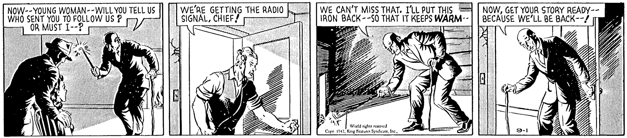 Art OCR: WE'RE GETTING THE RADIO SIGNALCHIEF! r WE CAN'T MISS THAT. I'LL PUT THIS IRON BACK--SO THAT IT KEEPS WARM-- NOWGET YOUR STORY READY-- BECAUSE WE'LL BE BACK--/ NOW--YOUNG WOMAN--WILL YOU TELL US OR MUST I--? Weld righes reervod Cape. 42King Features Synduute. Ine. 9-1 WE'RE GETTING THE RADIO SIGNALCHIEF! r WE CAN'T MISS THAT. I'LL PUT THIS IRON BACK--SO THAT IT KEEPS WARM-- NOWGET YOUR STORY READY-- BECAUSE WE'LL BE BACK--/ NOW--YOUNG WOMAN--WILL YOU TELL US OR MUST I--? Weld righes reervod Cape. 42King Features Synduute. Ine. 9-1