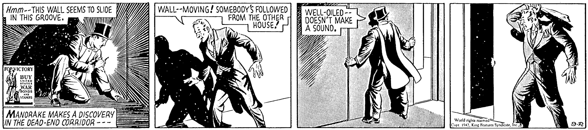 Drawing OCR: Hmm--THIS WALL SEEMS TO SLIDE IN THIS GROOVE. WALL--MOVING! SOMEBODY'S FOLLOWED FROM THE OTHER HOUSE P WELL-OILED-- DOESN'T MAKE A SOUND. FgyICTORY BUY WAR A MANORAKE MAKES A DISCOVERY IN THE DEAD-END CORRIDOR --- Wurld nigha ered Cepr. 1942. King Features Syndkate. fec 9-R Hmm--THIS WALL SEEMS TO SLIDE IN THIS GROOVE. WALL--MOVING! SOMEBODY'S FOLLOWED FROM THE OTHER HOUSE P WELL-OILED-- DOESN'T MAKE A SOUND. FgyICTORY BUY WAR A MANORAKE MAKES A DISCOVERY IN THE DEAD-END CORRIDOR --- Wurld nigha ered Cepr. 1942. King Features Syndkate. fec 9-R