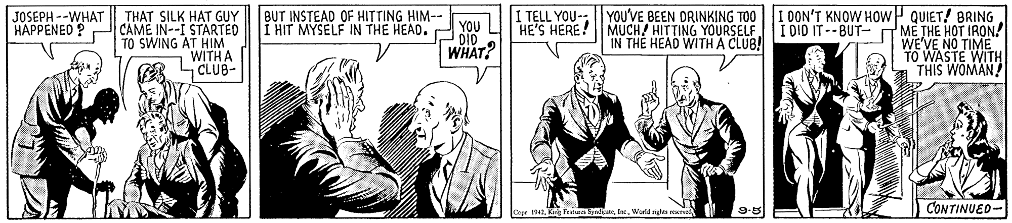 Style OCR: THAT SILK HAT GUY CAME IN--I STARTED TO SWING AT HIM WITH A CLUB- TELL YOU- YOU'VE BEEN DRINKING TOO HE'S HERE! MUCH HITTING YOURSELF IN THE HEAD WITH A CLUB! I DON'T KNOW HOWP QUIET! BRING I DIO IT--BUT- T ME THE HOT IRON! WE'VE NO TIME TO WASTE WITH THIS WOMAN! JOSEPH --WHAT HAPPENED ? BUT INSTEAD OF HITTING HIM-- YOU L I HIT MYSELF IN THE HEAD. DID WHAT? 9.5 CONTINUED- Cepe 1042Wuld righes rexrved N THAT SILK HAT GUY CAME IN--I STARTED TO SWING AT HIM WITH A CLUB- TELL YOU- YOU'VE BEEN DRINKING TOO HE'S HERE! MUCH HITTING YOURSELF IN THE HEAD WITH A CLUB! I DON'T KNOW HOWP QUIET! BRING I DIO IT--BUT- T ME THE HOT IRON! WE'VE NO TIME TO WASTE WITH THIS WOMAN! JOSEPH --WHAT HAPPENED ? BUT INSTEAD OF HITTING HIM-- YOU L I HIT MYSELF IN THE HEAD. DID WHAT? 9.5 CONTINUED- Cepe 1042Kg fevtuec SyndicaneWuld righes rexrved N