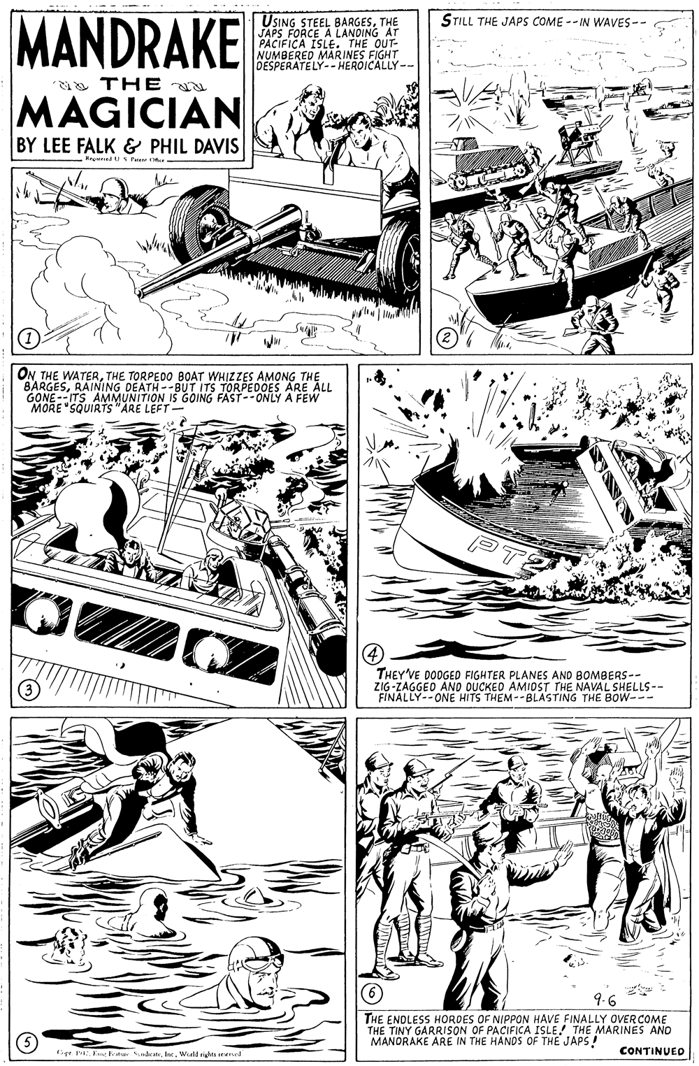 Newspaper OCR: MANDRAKE STILL THE JAPS COME -- IN WAVES-- USING STEEL BARGESTHE JAPS FORCE A LANDING AT PACIFICA ISLE. "THE OUT- NUMBERED MARINES FIGHT DESPERATELY- HEROICALLY-- THE MAGICIAN BY LEE FALK & PHIL DAVIS e S Paient ONTHE TORPEDO BOAT WHIZZES AMONG THE BARGESRAINING DEATH--BUT ITS TORPEDOES ARE ALL GONE--ITS AMMUNITION IS GOING FAST--ONLY A FEW MORE "SQUIRTS "ARE LEFT- THEY'VE DODGED FIGHTER PLANES AND BOMBERS-- ZIG-ZAGGEO AND OUCKEO AMIOST THE NAVAL SHELLS-- FINALLY--ONE HITS THEM--BLASTING THE BOw--- 9.6 THE ENDLESS HOROES OF NIPPON HAVE FINALLY OVER COME THE TINY GARRISON OF PACIFICA ISLE! THE MARINES ANO MANDRAKE ARE IN THE HANDS OF THE JAPS! pr E ter dateWeell rita merel CONTINUED MANDRAKE STILL THE JAPS COME -- IN WAVES-- USING STEEL BARGESTHE JAPS FORCE A LANDING AT PACIFICA ISLE. "THE OUT- NUMBERED MARINES FIGHT DESPERATELY- HEROICALLY-- THE MAGICIAN BY LEE FALK & PHIL DAVIS e S Paient ONTHE WATERTHE TORPEDO BOAT WHIZZES AMONG THE BARGESRAINING DEATH--BUT ITS TORPEDOES ARE ALL GONE--ITS AMMUNITION IS GOING FAST--ONLY A FEW MORE "SQUIRTS "ARE LEFT- THEY'VE DODGED FIGHTER PLANES AND BOMBERS-- ZIG-ZAGGEO AND OUCKEO AMIOST THE NAVAL SHELLS-- FINALLY--ONE HITS THEM--BLASTING THE BOw--- 9.6 THE ENDLESS HOROES OF NIPPON HAVE FINALLY OVER COME THE TINY GARRISON OF PACIFICA ISLE! THE MARINES ANO MANDRAKE ARE IN THE HANDS OF THE JAPS! pr E ter dateWeell rita merel CONTINUED
