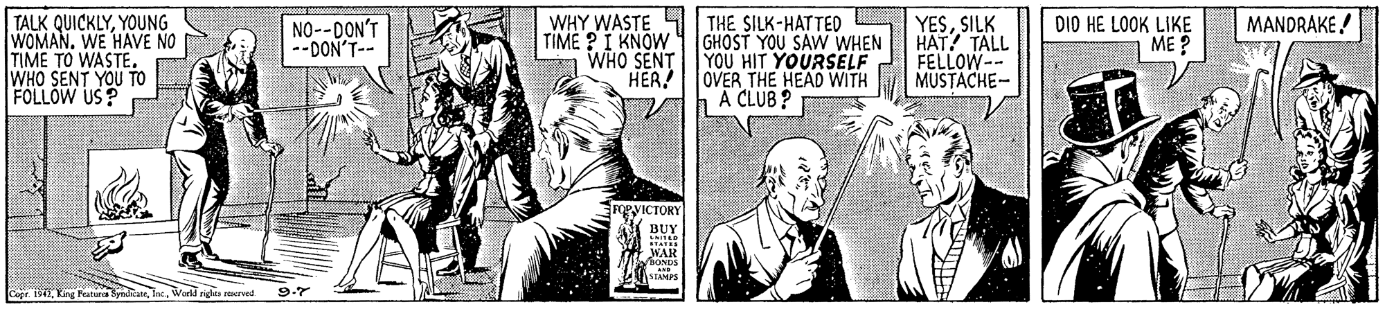 Fictional character OCR: WHY WASTE S THE SILK-HATTED TALK QUICKLYYOUNG WOMAN. WE HAVE NO TIME TO WASTE. WHO SENT YOU TO FOLLOW US? MANDRAKE! NO--DON'T --DON'T-- TIME ? I KNOW WHO SENT HER! GHOST YOU SAW WHEN YOU HIT YOURSELF OVER THE HEAD WITH A CLUB ? YESSILK HAT? TALL FELLOW-- MUSTACHE- DIO HE LOOK LIKE ME ? FORVICTORY BUY Woeld righs recrved 9.7 WHY WASTE S THE SILK-HATTED TALK QUICKLYYOUNG WOMAN. WE HAVE NO TIME TO WASTE. WHO SENT YOU TO FOLLOW US? MANDRAKE! NO--DON'T --DON'T-- TIME ? I KNOW WHO SENT HER! GHOST YOU SAW WHEN YOU HIT YOURSELF OVER THE HEAD WITH A CLUB ? YESSILK HAT? TALL FELLOW-- MUSTACHE- DIO HE LOOK LIKE ME ? FORVICTORY BUY Woeld righs recrved 9.7