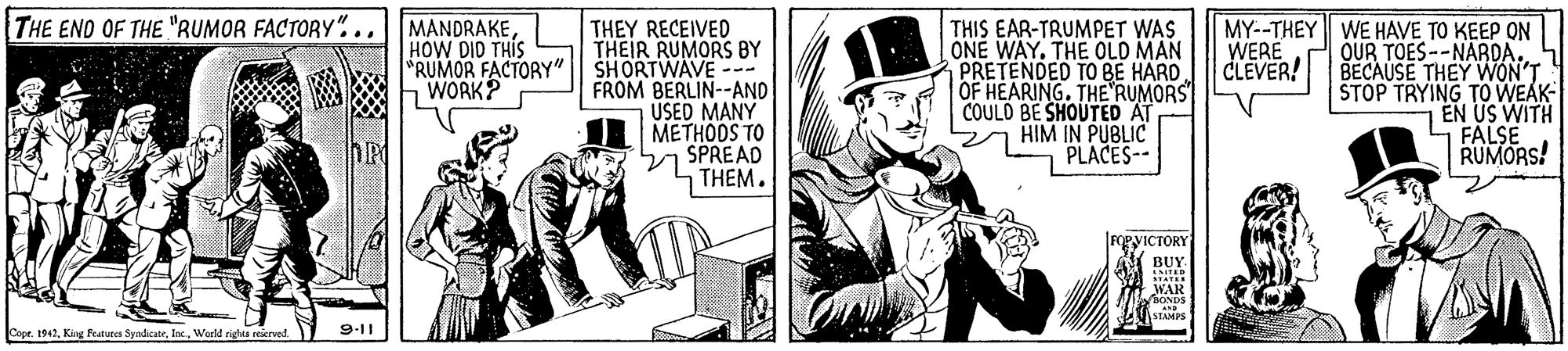 Conversation OCR: THE END OF THE "RUMOR FACTORY "...MANDRAKEHOW DID THIS "RUMOR FACTORY" WORK? THEY RECEIVED THEIR RUMORS BY SHORTWAVE -- FROM BERLIN--AND USED MANY METHODS TO 27 SPREAD THIS EAR-TRUMPET WAS ONE WAY. THE OLD MAN PRETENDED TO BE HARD OF HEARING. THE RUMORS COULO BE SHOUTED AT HIM IN PUBLIC PLACES- MY--THEY WE HAVE TO KEEP ON OUR TOES --NARDA. BECAUSE THEY WON'T STOP TRYING TOWEAK EN US WITH FALSE RUMORS! WERE CLEVER! THEM. gyICTÓRY BUY. WAR Copr. 1942Warld righes eeierved. 9-11 THE END OF THE "RUMOR FACTORY "...MANDRAKEHOW DID THIS "RUMOR FACTORY" WORK? THEY RECEIVED THEIR RUMORS BY SHORTWAVE -- FROM BERLIN--AND USED MANY METHODS TO 27 SPREAD THIS EAR-TRUMPET WAS ONE WAY. THE OLD MAN PRETENDED TO BE HARD OF HEARING. THE RUMORS COULO BE SHOUTED AT HIM IN PUBLIC PLACES- MY--THEY WE HAVE TO KEEP ON OUR TOES --NARDA. BECAUSE THEY WON'T STOP TRYING TOWEAK EN US WITH FALSE RUMORS! WERE CLEVER! THEM. gyICTÓRY BUY. WAR Copr. 1942King Featues SyndicateWarld righes eeierved. 9-11
