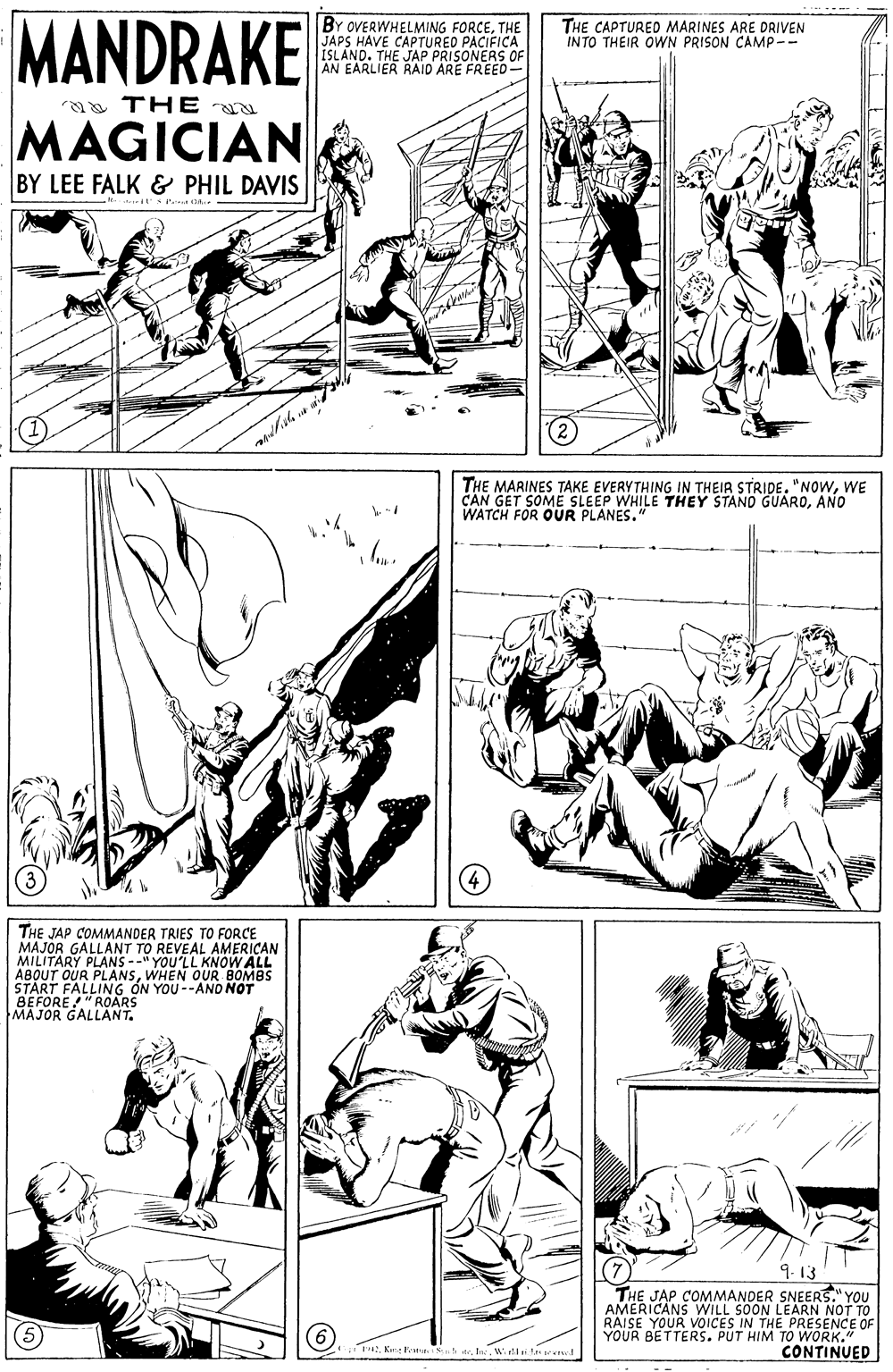Cartoon OCR: MANDRAKE BY OVERWHELMING FORCETHE JAPS HAVE CAPTURED PACIFICA ISLAND. THE JAP PRISONERS OF AN EARLIER RAID ARE FREED THE CAPTURED MARINES ARE DRIVEN INTO THEIR OWN PRISON CAMP-- a THE MAGICIAN BY LEE FALK & PHIL DAVIS THE MARINES TAKE EVERYTHING IN THEIR STRIDE."NOWWE CAN GET SOME SLEEP WHILE THEY STAND GUAROANO WATCH FOR OUR PLANES." THE JAP COMMANDER TRIES TO FORCE MAJOR GALLANT TO REVEAL AMERICAN MILITARY PLANS --" YOU'LL KNOW ALL ABOUT OUR PLANSWHEN OUR BOMBS START FALLING ON YOU--ANO NOT BEFORE" ROARS MAJOR GALLANT. THE JAP COMMANDER SNEERS." YOU AMERICANS WILL SOON LEARN NOT TO RAISE YOUR VOICES IN THE PRESENCE OF YOUR BETTERS. PUT HIM TO WORK." CONTINUEDW.rl MANDRAKE BY OVERWHELMING FORCETHE JAPS HAVE CAPTURED PACIFICA ISLAND. THE JAP PRISONERS OF AN EARLIER RAID ARE FREED THE CAPTURED MARINES ARE DRIVEN INTO THEIR OWN PRISON CAMP-- a THE MAGICIAN BY LEE FALK & PHIL DAVIS THE MARINES TAKE EVERYTHING IN THEIR STRIDE."NOWWE CAN GET SOME SLEEP WHILE THEY STAND GUAROANO WATCH FOR OUR PLANES." THE JAP COMMANDER TRIES TO FORCE MAJOR GALLANT TO REVEAL AMERICAN MILITARY PLANS --" YOU'LL KNOW ALL ABOUT OUR PLANSWHEN OUR BOMBS START FALLING ON YOU--ANO NOT BEFORE" ROARS MAJOR GALLANT. THE JAP COMMANDER SNEERS." YOU AMERICANS WILL SOON LEARN NOT TO RAISE YOUR VOICES IN THE PRESENCE OF YOUR BETTERS. PUT HIM TO WORK." CONTINUEDKae ken St ste