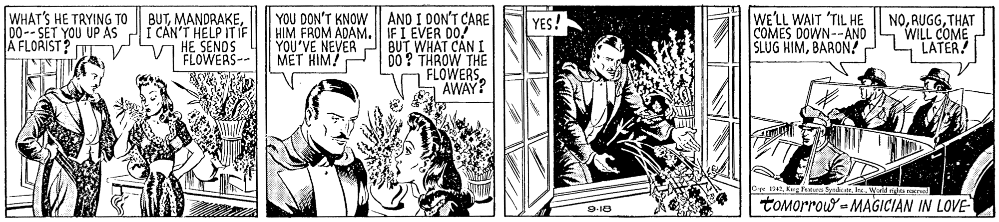 Illustration OCR: WHAT'S HE TRYING TO 00-- SET YOU UP AS A FLORIST? BUTCAN'T HELP IT IF V HE SENDS AND I DON'T CARE HIM FROM ADAM.| IFI EVER DO! BUT WHAT CAN I DO ? THROW THE FLOWERS AWAY? WE'LL WAIT "TIL HE COMES DOWN--ANO SLUG HIMBARON? YOU DON'T KNOW NOTHAT WILL COME LATER! YES! YOU'VE NEVER MET HIM! FLOWERS-- Oye 194World riita reer tOMorrow - MAGICIAN IN LOVE 9-18 WHAT'S HE TRYING TO 00-- SET YOU UP AS A FLORIST? BUTCAN'T HELP IT IF V HE SENDS AND I DON'T CARE HIM FROM ADAM.| IFI EVER DO! BUT WHAT CAN I DO ? THROW THE FLOWERS AWAY? WE'LL WAIT "TIL HE COMES DOWN--ANO SLUG HIMBARON? YOU DON'T KNOW NOTHAT WILL COME LATER! YES! YOU'VE NEVER MET HIM! FLOWERS-- Oye 194Keg Features SyndicatrWorld riita reer tOMorrow - MAGICIAN IN LOVE 9-18