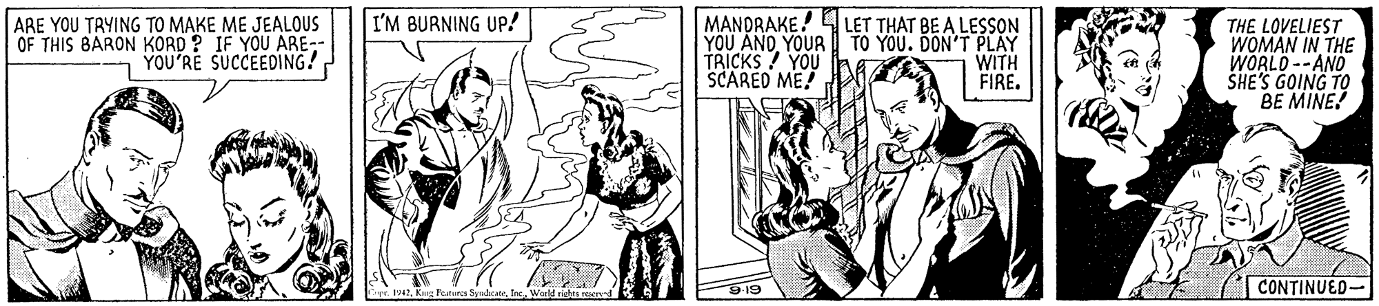 Line OCR: MANDRAKE! 4LET THAT BE A LESSON YOU ANOYOUR TO YOU. DON'T PLAY TRICKS! YOU SCARED ME! I'M BURNING UP! ARE YOU TRYING TO MAKE ME JEALOUS OF THIS BARON KORD ? IF YOU ARE- YOU'RE SUCCEEDING! THE LOVELIEST WOMAN IN THE WORLD --AND SHE'S GOING TO BE MINE! WITH FIRE. 9-19 CONTINUED- .Kaig Fetures SuhcateIne. World MANDRAKE! 4LET THAT BE A LESSON YOU ANOYOUR TO YOU. DON'T PLAY TRICKS! YOU SCARED ME! I'M BURNING UP! ARE YOU TRYING TO MAKE ME JEALOUS OF THIS BARON KORD ? IF YOU ARE- YOU'RE SUCCEEDING! THE LOVELIEST WOMAN IN THE WORLD --AND SHE'S GOING TO BE MINE! WITH FIRE. 9-19 CONTINUED- .Kaig Fetures SuhcateIne. World