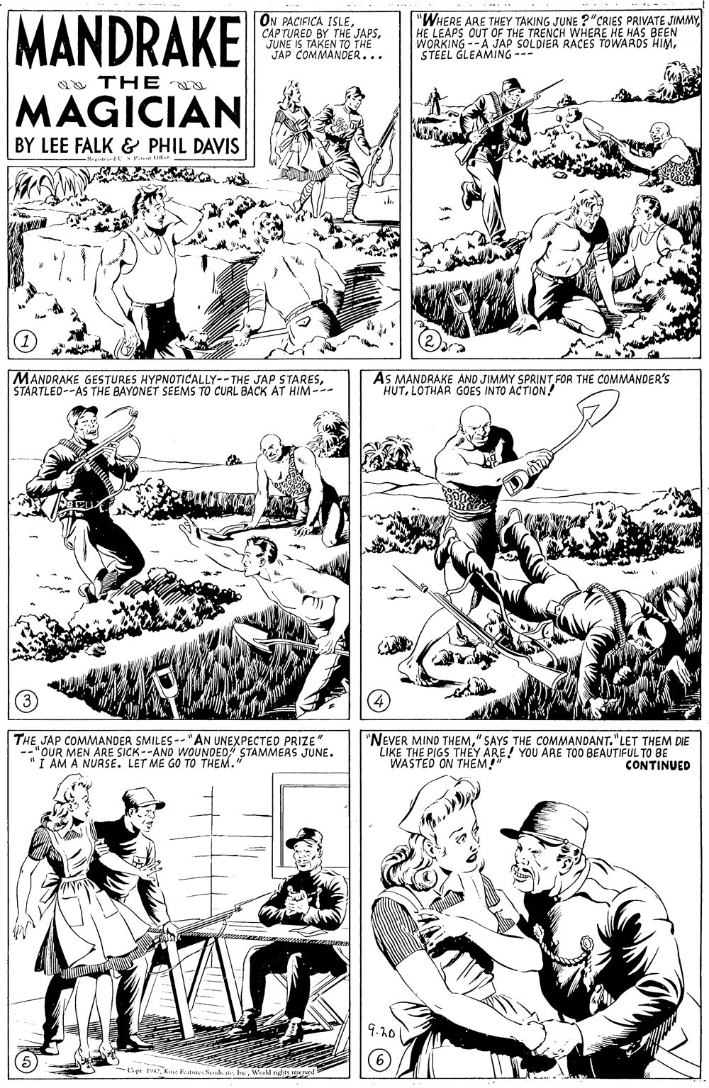 Gesture OCR: MANDRAKE ON PACIFICA ISLEJUNE IS TAKEN TO THE JAP COMMANDER... "WHERE ARE THEY TAKING JUNE ?"CRIES PRIVATE JIMMYHE LEAPS OUT OF THE TRENCH WHERE HE HAS BEEN WORKING--A JAP SOLDIER RACES TOWARDS HIMSTEEL GLEAMING --- aa THE MAGICIAN BY LEE FALK & PHIL DAVIS MANDRAKE GESTURES HYPNOTICALLY--THE JAP STARESSTARTLED--AS THE BAYONET SEEMS TO CURL BACK AT HIM --- AS MANDRAKE AND JIMMY SPRINT FOR THE COMMANDER'S HUTLOTHAR GOES INTO ACTION! THE JAP COMMANDER SMILES -- "AN UNEXPECTED PRIZE" --"OUR MEN ARE SICK--AND WOUNDEO STAMMERS JUNE. "I AM A NURSE. LET ME GO TO THEM. "NEVER MIND THEM" SAYS THE COMMANDANT. "LET THEM DIE LIKE THE PIGS THEY ARE! YOU ARE TOO BEAUTIFUL TO BE WASTED ON THEM!" CONTINUED 9.10 (6) Gr 14Kt Fee Sundr. n. Wald rights MANDRAKE ON PACIFICA ISLECAP TURED BY THE JAPSJUNE IS TAKEN TO THE JAP COMMANDER... "WHERE ARE THEY TAKING JUNE ?"CRIES PRIVATE JIMMYHE LEAPS OUT OF THE TRENCH WHERE HE HAS BEEN WORKING--A JAP SOLDIER RACES TOWARDS HIMSTEEL GLEAMING --- aa THE MAGICIAN BY LEE FALK & PHIL DAVIS MANDRAKE GESTURES HYPNOTICALLY--THE JAP STARESSTARTLED--AS THE BAYONET SEEMS TO CURL BACK AT HIM --- AS MANDRAKE AND JIMMY SPRINT FOR THE COMMANDER'S HUTLOTHAR GOES INTO ACTION! THE JAP COMMANDER SMILES -- "AN UNEXPECTED PRIZE" --"OUR MEN ARE SICK--AND WOUNDEO STAMMERS JUNE. "I AM A NURSE. LET ME GO TO THEM. "NEVER MIND THEM" SAYS THE COMMANDANT. "LET THEM DIE LIKE THE PIGS THEY ARE! YOU ARE TOO BEAUTIFUL TO BE WASTED ON THEM!" CONTINUED 9.10 (6) Gr 14Kt Fee Sundr. n. Wald rights