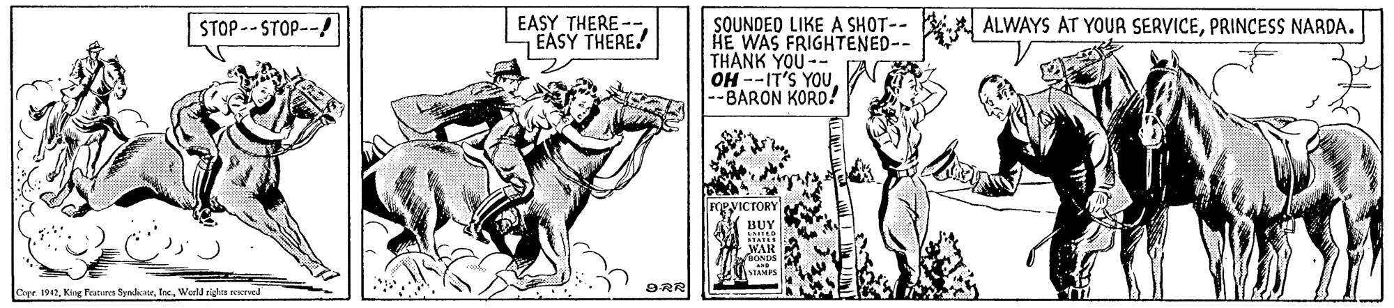 Elbow OCR: SOUNDEO LIKE A SHOT-- HE WAS FRIGHTENED-- THANK YOU -- OH --IT'S YOU -BARON KORD! EASY THERE --EASY THERE. ALWAYS AT YOUA SERVICEPRINCESS NARDA. STOP -- STOP--A PVICTORY Capr. 1942World rights reserved 9RR SOUNDEO LIKE A SHOT-- HE WAS FRIGHTENED-- THANK YOU -- OH --IT'S YOU -BARON KORD! EASY THERE --EASY THERE. ALWAYS AT YOUA SERVICEPRINCESS NARDA. STOP -- STOP--A PVICTORY Capr. 1942King Features SyndiaeWorld rights reserved 9RR