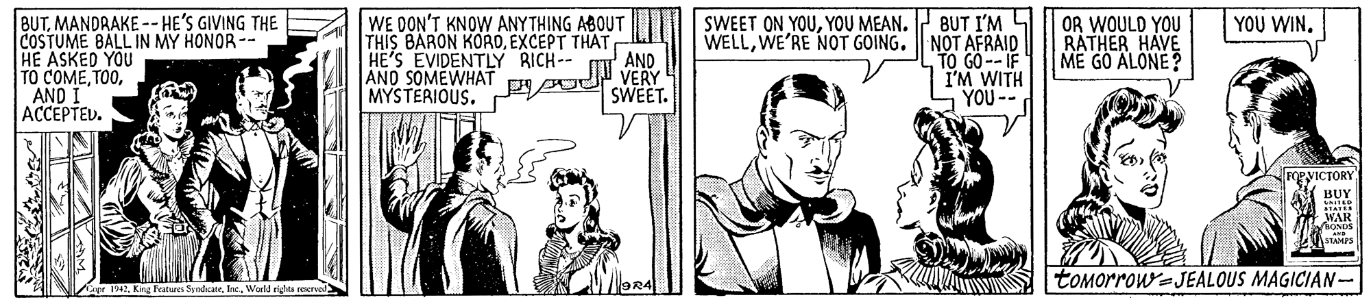 Parallel OCR: BUT I'M L WELLWE'RE NOT GOING. NOT AFRAID TO GO--IF I'M WITH YOU-- YOU WIN. BUTMANDRAKE -- HE'S GIVING THE COSTUME BALL IN MY HONOR-- HE ASKED YOU TO COMEAND I ACCEPTED. WE DON'T KNOW ANYTHING ABOUT THIS BARON KOROEXCEPT THAT AND VERY SWEET. SWEET ON YOUYOU MEAN. OR WOULD YOU RATHER HAVE ME GO ALONE? HE'S EVIDENTLY RICH-- AND SOMEWHAT MYSTERIOUS. FORVICTORY BUY WAR BONDS STAMPS tOMorrow=JEALOUS MAGICIAN- pr i42World rights recrved BUT I'M L WELLWE'RE NOT GOING. NOT AFRAID TO GO--IF I'M WITH YOU-- YOU WIN. BUTMANDRAKE -- HE'S GIVING THE COSTUME BALL IN MY HONOR-- HE ASKED YOU TO COMEAND I ACCEPTED. WE DON'T KNOW ANYTHING ABOUT THIS BARON KOROEXCEPT THAT AND VERY SWEET. SWEET ON YOUYOU MEAN. OR WOULD YOU RATHER HAVE ME GO ALONE? HE'S EVIDENTLY RICH-- AND SOMEWHAT MYSTERIOUS. FORVICTORY BUY WAR BONDS STAMPS tOMorrow=JEALOUS MAGICIAN- pr i42King Features SyndicateWorld rights recrved