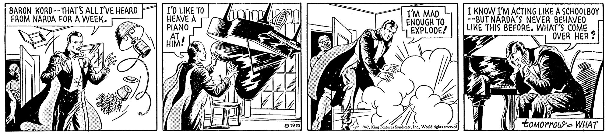 Comic book OCR: BARON KORD--THAT'S ALLI'VE HEARD FROM NARDA FOR A WEEK. I'O LIKE TO HEAVE A PIANO AT HIM! I'M MAD ENQUGH TO EXPLODE! I KNOW I'M ACTING LIKE A SCHOOLBOY --BUT NARDA'S NEVER BEHAVED LIKE THIS BEFORE. WHAT'S COME OVER HER ? toMorrowe WHAT 9R5 1242World righta rexrved BARON KORD--THAT'S ALLI'VE HEARD FROM NARDA FOR A WEEK. I'O LIKE TO HEAVE A PIANO AT HIM! I'M MAD ENQUGH TO EXPLODE! I KNOW I'M ACTING LIKE A SCHOOLBOY --BUT NARDA'S NEVER BEHAVED LIKE THIS BEFORE. WHAT'S COME OVER HER ? toMorrowe WHAT 9R5 1242King features SyndicateWorld righta rexrved