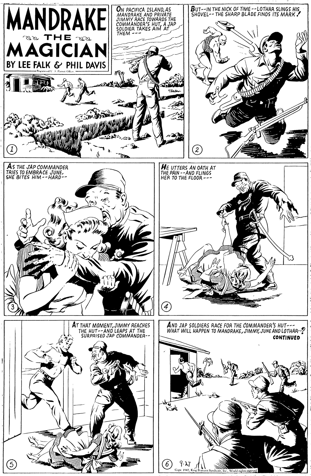 Gesture OCR: MANDRAKE BUT--IN THE NICK OF TIME -- LOTHAR SLINGS HISSHOVEL-- THE SHARP BLADE FINDS ITS MARK! ON PACIFICA ISLANDAS MANDRAKE AND PRIVATE JIMMY RACE TOWARDS THE COMMANDER'S HUTA JAP SOLDIER TAKES AIM AT THEM --- a THE MAGICIAN BY LEE FALK & PHIL DAVIS -Regneed US Paie t.r. AS THE JAP COMMANDER TRIES TO EMBRACE JUNESHE BITES HIM--HARD-- HE UTTERS AN OATH AT THE PAIN --ANO FLINGS HER TO THE FLOOR --- AT THAT MOMENTJIMMY REACHES THE HUT--AND LEAPS AT THE SURPRISED JAP COMMANDER-- ANO JAP SOLDIEAS RACE FOR THE COMMANDER'S HUT--- WHAT WILL HAPPEN TO MANDRAKEJUNE AND LOTHAR-? CONTINUED (6 9-17 Cipe. 47World riin tave MANDRAKE BUT--IN THE NICK OF TIME -- LOTHAR SLINGS HISSHOVEL-- THE SHARP BLADE FINDS ITS MARK! ON PACIFICA ISLANDAS MANDRAKE AND PRIVATE JIMMY RACE TOWARDS THE COMMANDER'S HUTA JAP SOLDIER TAKES AIM AT THEM --- a THE MAGICIAN BY LEE FALK & PHIL DAVIS -Regneed US Paie t.r. AS THE JAP COMMANDER TRIES TO EMBRACE JUNESHE BITES HIM--HARD-- HE UTTERS AN OATH AT THE PAIN --ANO FLINGS HER TO THE FLOOR --- AT THAT MOMENTJIMMY REACHES THE HUT--AND LEAPS AT THE SURPRISED JAP COMMANDER-- ANO JAP SOLDIEAS RACE FOR THE COMMANDER'S HUT--- WHAT WILL HAPPEN TO MANDRAKEJUNE AND LOTHAR-? CONTINUED (6 9-17 Cipe. 47Kng Featunen SyndrWorld riin tave