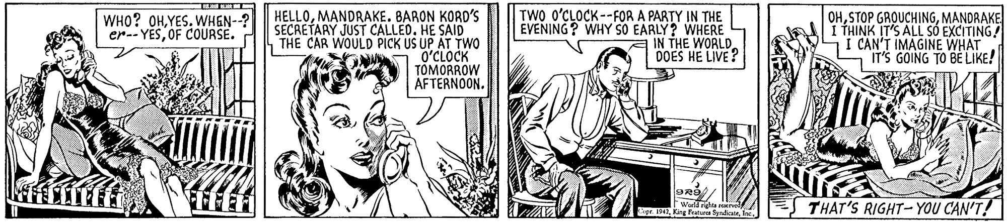 Musical instrument OCR: HELLOMANDRAKE. BARON KORD'S SECRETARY JUST CALLED. HE SAID THE CAR WOULD PICK US UP AT TWO O?CLOCK TOMORROW AFTERNOON. TWO O'CLOCK--FOR A PARTY IN THE EVENING? WHY SO EARLY? WHERE a IN THE WORLD. DOES HE LIVE? OHMANDRAKE I THINK IT'S ALL SÓ EXCITING! I CAN'T IMAGINE WHAT IT'S GOING TO BE LIKE! WHO? OHWHEN--? er-- YESOF COURSE. FEE THAT'S RIGHT- YOU CAN'T! pr. 1942I HELLOMANDRAKE. BARON KORD'S SECRETARY JUST CALLED. HE SAID THE CAR WOULD PICK US UP AT TWO O?CLOCK TOMORROW AFTERNOON. TWO O'CLOCK--FOR A PARTY IN THE EVENING? WHY SO EARLY? WHERE a IN THE WORLD. DOES HE LIVE? OHSTOP GROUCHINGMANDRAKE I THINK IT'S ALL SÓ EXCITING! I CAN'T IMAGINE WHAT IT'S GOING TO BE LIKE! WHO? OHWHEN--? er-- YESOF COURSE. FEE THAT'S RIGHT- YOU CAN'T! pr. 1942Kinr a