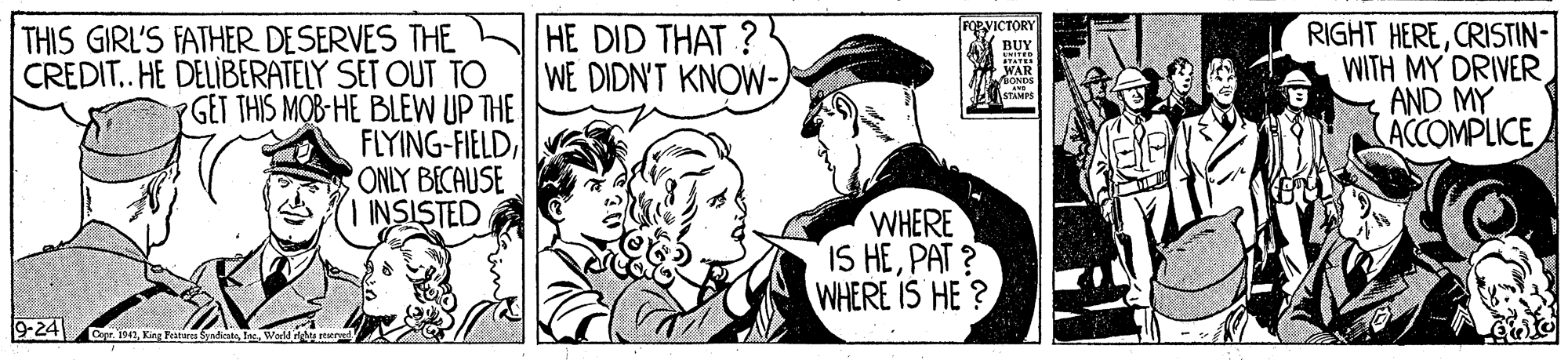 Style OCR: THIS GIRL'S FATHER DESERVES THE CREDIT. HE DELIBERATELY SET OUT TO YGET THIS MOB HE BLEW UP THE FLYING-FIELDONLY BECAUSE | INSISTED RIGHT HERECRISTIN- WITH MY DRIVER AND MY ACCOMPLICE HE DID THAT ? WE DIDN'T KNOW- VICTORY BUY WAR WHERE IS HEPAT ? WHERE IS HE ? 9-24 941la. THIS GIRL'S FATHER DESERVES THE CREDIT. HE DELIBERATELY SET OUT TO YGET THIS MOB HE BLEW UP THE FLYING-FIELDONLY BECAUSE | INSISTED RIGHT HERECRISTIN- WITH MY DRIVER AND MY ACCOMPLICE HE DID THAT ? WE DIDN'T KNOW- VICTORY BUY WAR WHERE IS HEPAT ? WHERE IS HE ? 9-24 941King Pesturc Syadicate