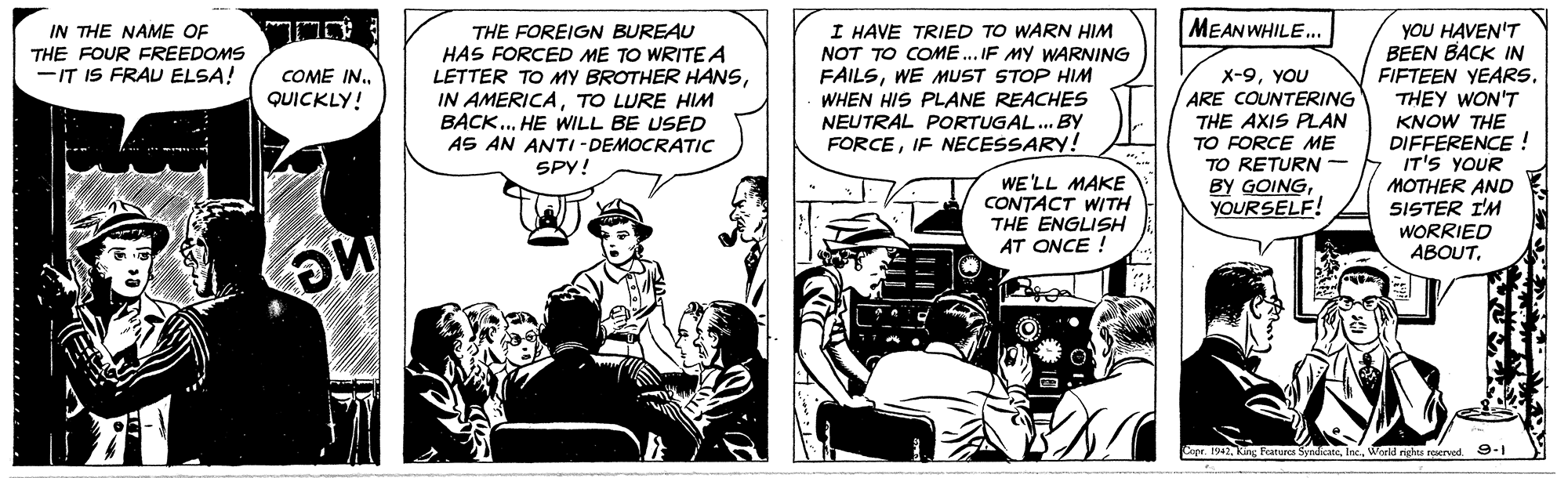 Fictional character OCR: MEAN WHILE.. IN THE NAME OF THE FOUR FREEDOMS -IT IS FRAU ELSA! THE FOREIGN BUREAU HAS FORCED ME TO WRITE A LETTER TO MY BROTHER HANSTO LURE HIM BACK.. HE WILL BE USED AS AN ANTI - DEMOCRATIC SPY! I HAVE TRIED TO WARN HIM NOT TO COME.. IF MY WARNING FAILSWE MUST STOP HIM WHEN HIS PLANE REACHES NEUTRAL PORTUGAL.. By FORCEIF NECESSARY! yOU HAVEN'T BEEN BACK IN FIFTEEN YEARS. THEY WON'T KNOW THE DIFFERENCE ! IT'S YOUR MOTHER AND SISTER I'M WORRIED ABOUTCOME IN. QUICKLY! x-9YOU ARE COUNTERING THE AXIS PLAN TO FORCE ME TO RETURN - BY GOINGYOURSELF! WE'LL MAKE CONTACT WITH TH? ENGLISH AT ONCE ! Cope. 1942World nrhes roerved 9-1 MEAN WHILE.. IN THE NAME OF THE FOUR FREEDOMS -IT IS FRAU ELSA! THE FOREIGN BUREAU HAS FORCED ME TO WRITE A LETTER TO MY BROTHER HANSIN AMERICATO LURE HIM BACK.. HE WILL BE USED AS AN ANTI - DEMOCRATIC SPY! I HAVE TRIED TO WARN HIM NOT TO COME.. IF MY WARNING FAILSWE MUST STOP HIM WHEN HIS PLANE REACHES NEUTRAL PORTUGAL.. By FORCEIF NECESSARY! yOU HAVEN'T BEEN BACK IN FIFTEEN YEARS. THEY WON'T KNOW THE DIFFERENCE ! IT'S YOUR MOTHER AND SISTER I'M WORRIED ABOUTCOME IN. QUICKLY! x-9YOU ARE COUNTERING THE AXIS PLAN TO FORCE ME TO RETURN - BY GOINGYOURSELF! WE'LL MAKE CONTACT WITH TH? ENGLISH AT ONCE ! Cope. 1942Kang Featurca SyndateWorld nrhes roerved 9-1