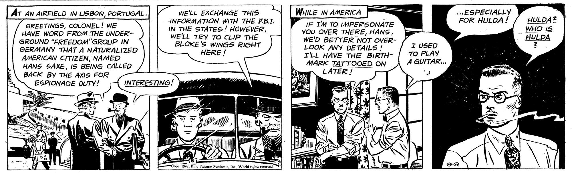 Comics OCR: WHILE IN AMERICA AT AN AIRFIELD IN LISBONPORTUGAL. ...ESPECIALLY FOR HULDA! GREETINGSCOLONEL! WE HAVE WORD FROM THE UNDER- GROUND "FREEDOM"GROUP IN GERMANY THAT A NATURALIZED AMERICAN CITIZENNAMED HANS SAXEIS BEING CALLED BACK BY THE AXIS FOR WE'LL EXCHANGE THIS INFORMATION WITH THE FB.I. IN THE STATES! HOWEVERWE'LL TRY TO CLIP THE BLOKE'S WINGS RIGHT HERE ! IF I'M TO IMPERSONATE YOU OVER THEREWE'D BETTER NOT OVER- LOOK ANY DETAILS! I'LL HAVE THE BIRTH- MARK TATTOOED ON LATER ! HULDA? WHO IS HULDA I USED TO PLAY A GUITAR... ESPIONAGE DUTY! INTERESTING! C T9aInc. Workd nghes reserved 9-R WHILE IN AMERICA AT AN AIRFIELD IN LISBONPORTUGAL. ...ESPECIALLY FOR HULDA! GREETINGSCOLONEL! WE HAVE WORD FROM THE UNDER- GROUND "FREEDOM"GROUP IN GERMANY THAT A NATURALIZED AMERICAN CITIZENNAMED HANS SAXEIS BEING CALLED BACK BY THE AXIS FOR WE'LL EXCHANGE THIS INFORMATION WITH THE FB.I. IN THE STATES! HOWEVERWE'LL TRY TO CLIP THE BLOKE'S WINGS RIGHT HERE ! IF I'M TO IMPERSONATE YOU OVER THEREWE'D BETTER NOT OVER- LOOK ANY DETAILS! I'LL HAVE THE BIRTH- MARK TATTOOED ON LATER ! HULDA? WHO IS HULDA I USED TO PLAY A GUITAR... ESPIONAGE DUTY! INTERESTING! C T9aKing Fratures SyadicateInc. Workd nghes reserved 9-R