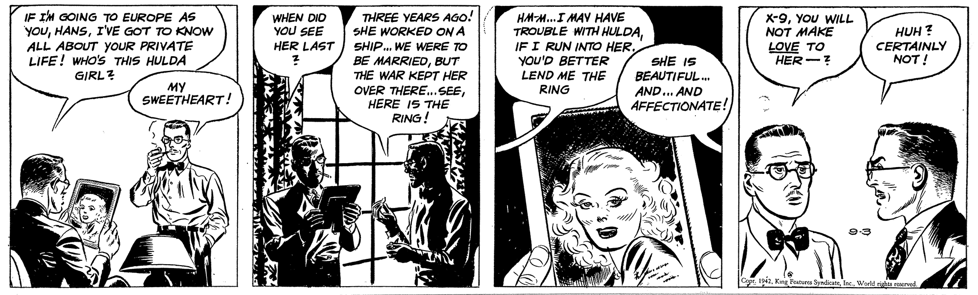 Comics OCR: IF I'M GOING TO EUROPE AS YOUI'VE GOT TO KNOW ALL ABOUT YOUR PRIVATE LIFE! WHO'S THIS HULDA GIRL? THREE YEARS AGO! SHE WORKED ON A SHIP. WE WERE TO BE MARRIEDBUT THE WAR KEPT HER OVER THERE.. SEEHERE I5 THE RING! HA-M..I MAY HAVE TROUBLE WITH HULDAYOU'D BETTER LEND ME THE X-9YOU WILL NOT MAKE LOVE TO HER-? WHEN DID YOU SEE HUH ? CERTAINLY NOT ! HER LAST SHE IS BEAUTIFUL. AND... AND AFFECTIONATE! MY SWEETHEART! RING 9:3 Cape 12tec. Wold nghts reserveld IF I'M GOING TO EUROPE AS YOUI'VE GOT TO KNOW ALL ABOUT YOUR PRIVATE LIFE! WHO'S THIS HULDA GIRL? THREE YEARS AGO! SHE WORKED ON A SHIP. WE WERE TO BE MARRIEDBUT THE WAR KEPT HER OVER THERE.. SEEHERE I5 THE RING! HA-M..I MAY HAVE TROUBLE WITH HULDAIF I RUN INTO HERYOU'D BETTER LEND ME THE X-9YOU WILL NOT MAKE LOVE TO HER-? WHEN DID YOU SEE HUH ? CERTAINLY NOT ! HER LAST SHE IS BEAUTIFUL. AND... AND AFFECTIONATE! MY SWEETHEART! RING 9:3 Cape 12Kng Peatures Syndicatetec. Wold nghts reserveld