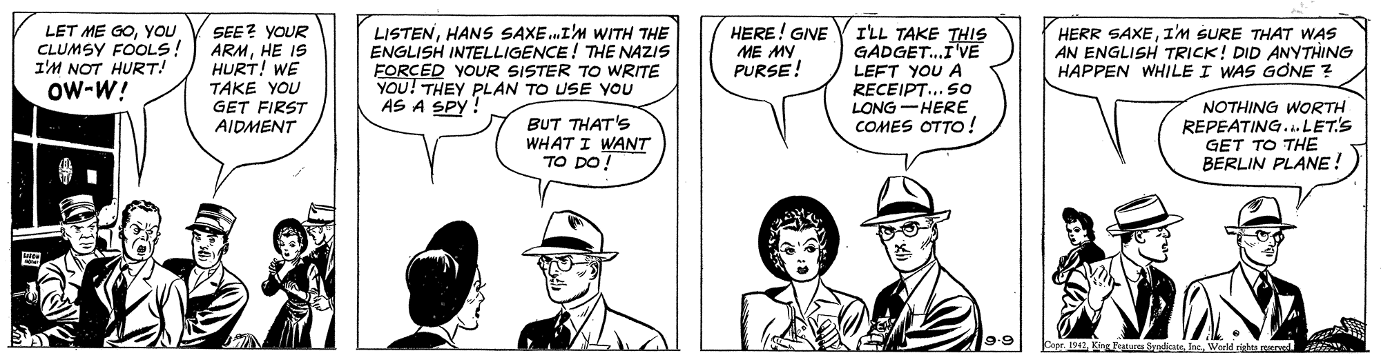 Cartoon OCR: LET ME GOYOu CLUMSY FOOLS! I'M NOT HURT! Ow-W! SEE? YOUR ARMHE IS HURT! WE TAKE YOU GET FIRST AIDMENT LISTENHANS SAXE.I'M WITH THE ENGLISH INTELLIGENCE! THE NAZIS FORCED YOUR SISTER TO WRITE YOU! THEY PLAN TO USE YOU AS A SPY! HERE! GIVE I'LL TAKE THIS GADGET.I'VE LEFT YOU A RECEIPT... So LONG-HERE COMES OTTO! HERR SAXEI'M SURE THAT WAS ME MY PURSE! AN ENGLISH TRICK! DID ANYTHING HAPPEN WHILE I WAS GONE ? BUT THAT'S WHAT I WANT TO DO! NOTHING WORTH REPEATING...LET'S GET TO THE BERLIN PLANE! 9.9 a 192Werld righta reerved itN LET ME GOYOu CLUMSY FOOLS! I'M NOT HURT! Ow-W! SEE? YOUR ARMHE IS HURT! WE TAKE YOU GET FIRST AIDMENT LISTENHANS SAXE.I'M WITH THE ENGLISH INTELLIGENCE! THE NAZIS FORCED YOUR SISTER TO WRITE YOU! THEY PLAN TO USE YOU AS A SPY! HERE! GIVE I'LL TAKE THIS GADGET.I'VE LEFT YOU A RECEIPT... So LONG-HERE COMES OTTO! HERR SAXEI'M SURE THAT WAS ME MY PURSE! AN ENGLISH TRICK! DID ANYTHING HAPPEN WHILE I WAS GONE ? BUT THAT'S WHAT I WANT TO DO! NOTHING WORTH REPEATING...LET'S GET TO THE BERLIN PLANE! 9.9 a 192King Feature SerdicneWerld righta reerved itN