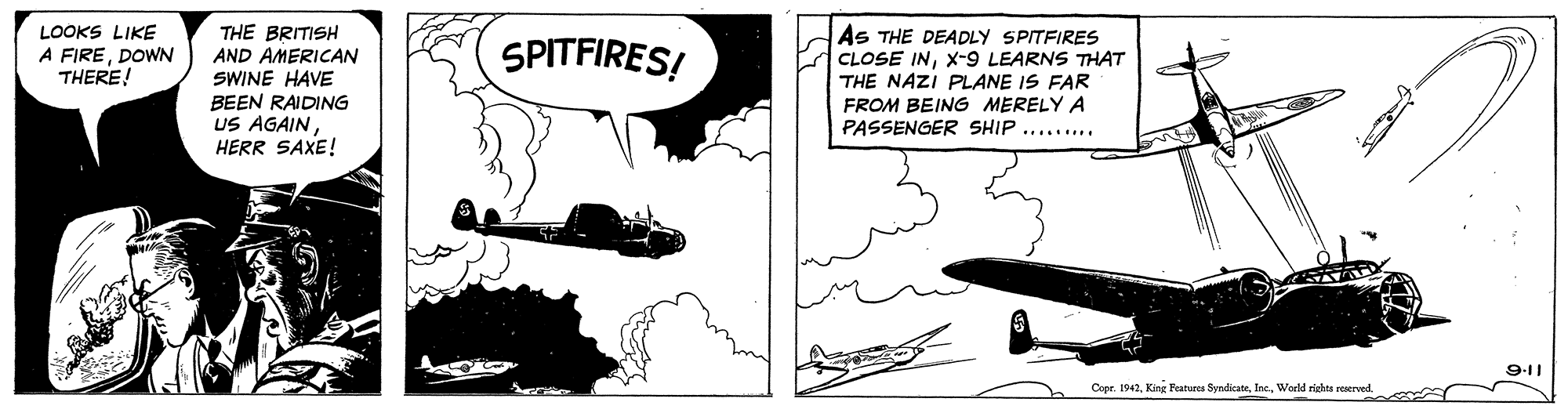 Line art OCR: THE BRITISH AND AMERICAN SWINE HAVE BEEN RAIDING US AGAIN HERR SAXE! As THE DEADLY SPITFIRES CLOSE INX-9 LEARNS THAT THE NAZI PLANE IS FAR FROM BEING MERELY A PASSENGER SHIP ......... LOOKS LIKE A FIREDOWN THERE! SPITFIRES! 9-11 Coer. 1942World righta reerved. THE BRITISH AND AMERICAN SWINE HAVE BEEN RAIDING US AGAIN HERR SAXE! As THE DEADLY SPITFIRES CLOSE INX-9 LEARNS THAT THE NAZI PLANE IS FAR FROM BEING MERELY A PASSENGER SHIP ......... LOOKS LIKE A FIREDOWN THERE! SPITFIRES! 9-11 Coer. 1942Kinr Featuees SyndicateWorld righta reerved.