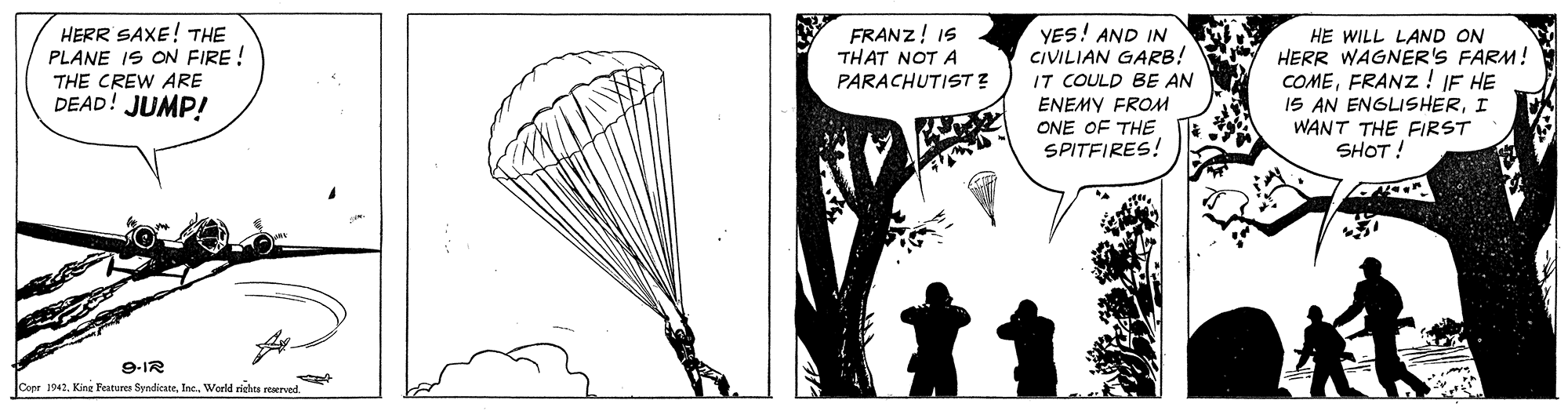 Drawing OCR: HERR SAXE! THE PLANE IS ON FIRE ! YES! AND IN CIVILIAN GARB! IT COULD BE AN ENEMY FROM ONE OF THE SPITFIRES! FRANZ! IS THAT NOT A PARACHUTIST ? HE WILL LAND ON HERR WAGNER'S FARM! COMEFRANZ ! IF HE 1S AN ENGLISHERI WANT THE FIRST SHOT! THE CREW ARE DEAD! JUMP! 9-IR Coer 1942World rrichts reervnd HERR SAXE! THE PLANE IS ON FIRE ! YES! AND IN CIVILIAN GARB! IT COULD BE AN ENEMY FROM ONE OF THE SPITFIRES! FRANZ! IS THAT NOT A PARACHUTIST ? HE WILL LAND ON HERR WAGNER'S FARM! COMEFRANZ ! IF HE 1S AN ENGLISHERI WANT THE FIRST SHOT! THE CREW ARE DEAD! JUMP! 9-IR Coer 1942Kine Features SyndicateWorld rrichts reervnd