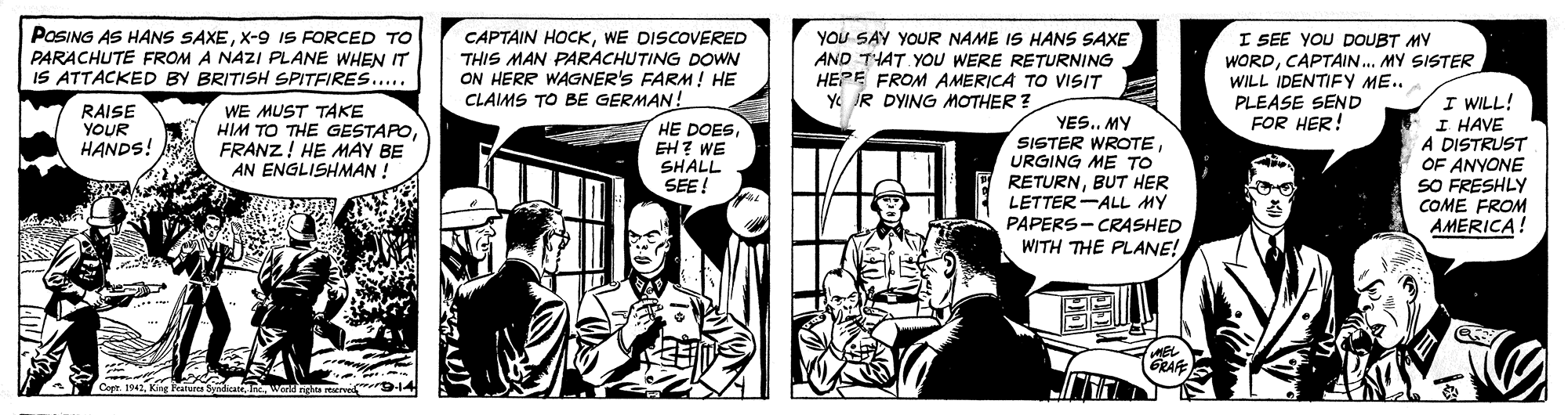Fictional character OCR: POSING AS HANS SAXEX-9 IS FORCED TO PARACHUTE FROM A NAZI PLANE WHEN IT IS ATTACKED BY BRITISH SPITFIRES.... CAPTAIN HOCKWE DISCOVERED THIS MAN PARACHUTING DOWN ON HERR WAGNER'S FARM! HE CLAIMS TO BE GERMAN! YOU SAY YOUR NAME IS HANS SAXE AND THAT YOU WERE RETURNING HEPE FROM AMERICA TO VISIT Y R DYING MOTHER ? I SEE YOU DOUBT MY WORDCAPTAIN.. MY SISTER WILL IDENTIFY ME.. PLEASE SEND FOR HER! WE MUST TAKE HIM TO THE GESTAPOFRANZ! HE MAY BE AN ENGLISHMAN ! I WILL! I HAVE A DISTRUST OF ANYONE SO FRESHLY COME FROM AMERICA! RAISE YOUR HANDS! HE DOESEH? WE SHALL SEE! YES.. MY SISTER WROTEURGING ME TO RETURNBUT HER LETTER-ALL MY PAPERS- CRASHED WITH THE PLANE! GRAFE Corr. 194Wart nghta rve POSING AS HANS SAXEX-9 IS FORCED TO PARACHUTE FROM A NAZI PLANE WHEN IT IS ATTACKED BY BRITISH SPITFIRES.... CAPTAIN HOCKWE DISCOVERED THIS MAN PARACHUTING DOWN ON HERR WAGNER'S FARM! HE CLAIMS TO BE GERMAN! YOU SAY YOUR NAME IS HANS SAXE AND THAT YOU WERE RETURNING HEPE FROM AMERICA TO VISIT Y R DYING MOTHER ? I SEE YOU DOUBT MY WORDCAPTAIN.. MY SISTER WILL IDENTIFY ME.. PLEASE SEND FOR HER! WE MUST TAKE HIM TO THE GESTAPOFRANZ! HE MAY BE AN ENGLISHMAN ! I WILL! I HAVE A DISTRUST OF ANYONE SO FRESHLY COME FROM AMERICA! RAISE YOUR HANDS! HE DOESEH? WE SHALL SEE! YES.. MY SISTER WROTEURGING ME TO RETURNBUT HER LETTER-ALL MY PAPERS- CRASHED WITH THE PLANE! GRAFE Corr. 194King eatures SyahateWart nghta rve