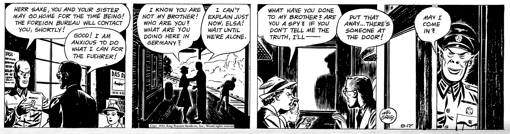 Fictional character OCR: HERR SAXEYOU AND YOUR SISTER MAY GO HOME FOR THE TME BEING! THE FOREIGN BUREAU WILL CONTACT YOUSHORTLY! I KNOW YOU ARE NOT MY BROTHER! WHO ARE YOU? WHAT ARE YOU I CAN'T EXPLAIN JUST NOWELSA! WAIT UNTIL WE'RE ALONE. WHAT HAVE YOU DONE TO MY BROTHER ? ARE YOU A SPY ? IF YOU DON'T TELL ME THE TRUTHI'LL PUT THAT AWAY.. THERE'S SOMEONE AT THE DOOR! MAY I COME IN ? GOOD! I AM ANXIOUS TO DO WHAT I CAN FOR THE FUEHRER! DOING HERE IN GERMANY ? DAS RI EL Copr. 1942World righte erved 9-17 HERR SAXEYOU AND YOUR SISTER MAY GO HOME FOR THE TME BEING! THE FOREIGN BUREAU WILL CONTACT YOUSHORTLY! I KNOW YOU ARE NOT MY BROTHER! WHO ARE YOU? WHAT ARE YOU I CAN'T EXPLAIN JUST NOWELSA! WAIT UNTIL WE'RE ALONE. WHAT HAVE YOU DONE TO MY BROTHER ? ARE YOU A SPY ? IF YOU DON'T TELL ME THE TRUTHI'LL PUT THAT AWAY.. THERE'S SOMEONE AT THE DOOR! MAY I COME IN ? GOOD! I AM ANXIOUS TO DO WHAT I CAN FOR THE FUEHRER! DOING HERE IN GERMANY ? DAS RI EL Copr. 1942King Pesteres fyadrateWorld righte erved 9-17