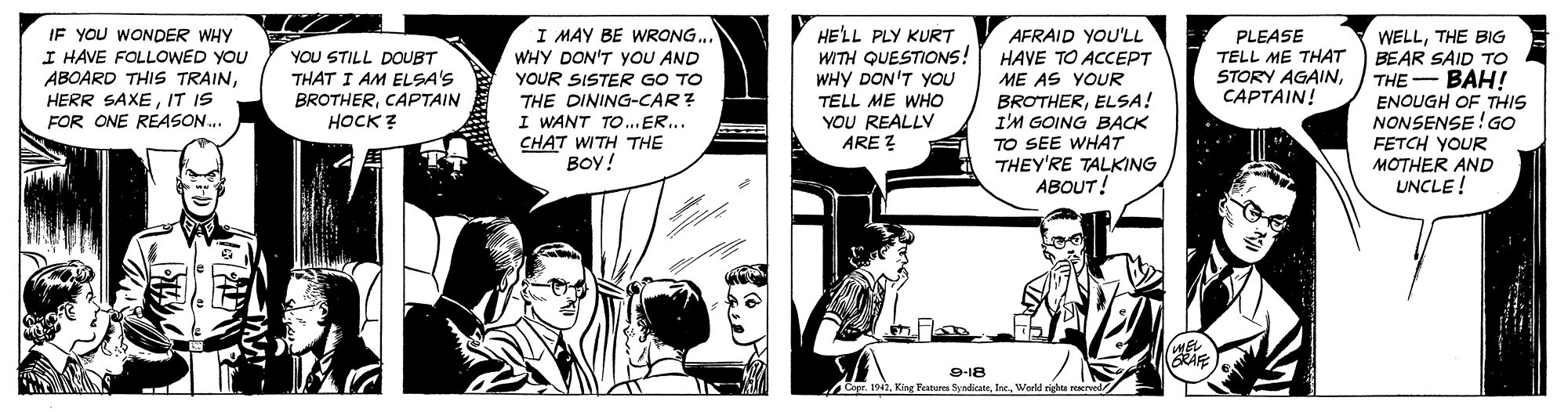Comics OCR: IF YOU WONDER WHY I HAVE FOLLOoWED YOU ABOARD THIS TRAINIT IS FOR ONE REASON. I MAY BE WRONG.. WHY DON'T YOU AND HE'LL PLY KURT WITH QUESTIONS! WHY DON'T YOU AFRAID YOU'LL HAVE TO ACCEPT ME AS YOUR BROTHERELSA! I'M GOING BACK TO SEE WHAT THEY'RE TALKING ABOUT! PLEASE TELL ME THAT STORY AGAINCAPTAIN! WELLTHE BIG BEAR SAID TO ???! ENOUGH OF THIS NONSENSE! GO FETCH YOUR MOTHER AND UNCLE ! YOU STILL DOUBT THAT I AM ELSA'S YOUR SISTER GO TO THE DINING-CAR? I WANT TO.ER.. CHAT WITH THE BOY! THE- BROTHERCAPTAIN TELL ME WHO YOU REALLY ARE ? ????? WEL GRAFE 9-18 Copr. 1941World rights reerved IF YOU WONDER WHY I HAVE FOLLOoWED YOU ABOARD THIS TRAINHERR SAXEIT IS FOR ONE REASON. I MAY BE WRONG.. WHY DON'T YOU AND HE'LL PLY KURT WITH QUESTIONS! WHY DON'T YOU AFRAID YOU'LL HAVE TO ACCEPT ME AS YOUR BROTHERELSA! I'M GOING BACK TO SEE WHAT THEY'RE TALKING ABOUT! PLEASE TELL ME THAT STORY AGAINCAPTAIN! WELLTHE BIG BEAR SAID TO ???! ENOUGH OF THIS NONSENSE! GO FETCH YOUR MOTHER AND UNCLE ! YOU STILL DOUBT THAT I AM ELSA'S YOUR SISTER GO TO THE DINING-CAR? I WANT TO.ER.. CHAT WITH THE BOY! THE- BROTHERCAPTAIN TELL ME WHO YOU REALLY ARE ? ????? WEL GRAFE 9-18 Copr. 1941King Feateres SyndirateWorld rights reerved