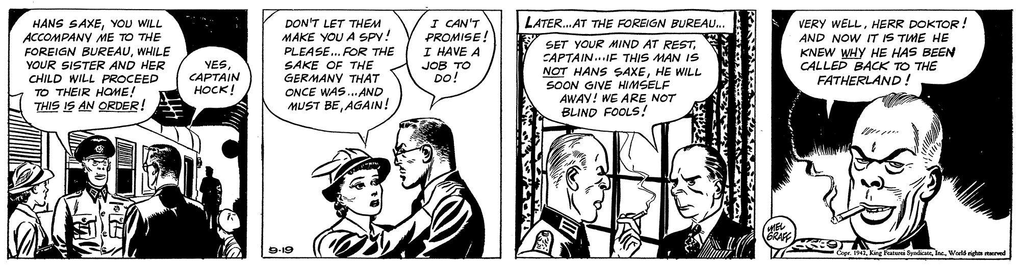 Comic book OCR: I CAN'T PROMISE! I HAVE A JOB TO DO! LATER. AT THE FOREIGN BUREAU.. HANS SAXEYOU WILL ACCOMPANY ME TO THE FOREIGN BUREAUWHILE YOUR SISTER AND HER CHILD WILL PROCEED TO THEIR HOME! THIS IS AN ORDER! DON'T LET THEM MAKE YOU A SPY! PLEASE.. FOR THE SAKE OF THE GERMANY THAT Y SET YOUR MIND AT RESTCAPTAIN...IE THIS MAN IS NOT HANS SAXEHE WILL SOON GIVE HIMSELF AWAY! WE ARE NOT BLIND FOOLS! VERY WELLHERR DOKTOR! AND NOW IT IS TME HE KNEW WHY HE HAS BEEN CALLED BACK TO THE FATHERLAND ! YES CAPTAIN ????! ONCE WAS.. AND MUST BEAGAIN! 9-19 1942Worlds righa starved I CAN'T PROMISE! I HAVE A JOB TO DO! LATER. AT THE FOREIGN BUREAU.. HANS SAXEYOU WILL ACCOMPANY ME TO THE FOREIGN BUREAUWHILE YOUR SISTER AND HER CHILD WILL PROCEED TO THEIR HOME! THIS IS AN ORDER! DON'T LET THEM MAKE YOU A SPY! PLEASE.. FOR THE SAKE OF THE GERMANY THAT Y SET YOUR MIND AT RESTCAPTAIN...IE THIS MAN IS NOT HANS SAXEHE WILL SOON GIVE HIMSELF AWAY! WE ARE NOT BLIND FOOLS! VERY WELLHERR DOKTOR! AND NOW IT IS TME HE KNEW WHY HE HAS BEEN CALLED BACK TO THE FATHERLAND ! YES CAPTAIN ????! ONCE WAS.. AND MUST BEAGAIN! 9-19 1942King Featurci SyndicaieWorlds righa starved