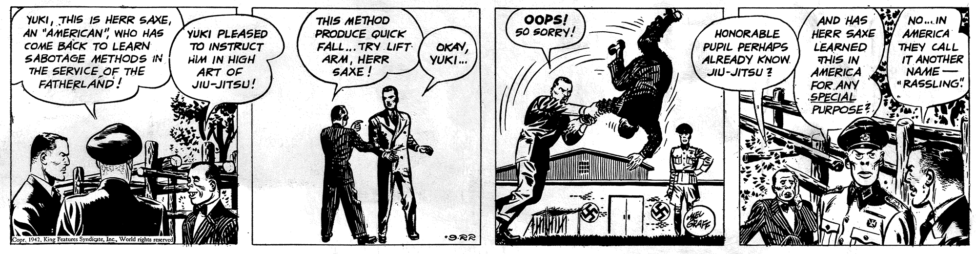 Fiction OCR: THIS METHOD PRODUCE QUICK FALL... TRY LIFT ARMHERR SAXE ! OOPS! 50 SORRY! YUKIAN "AMERICAN" WHO HAS COME BACK TO LEARN SABOTAGE METHODS IN THE SERVICE OF THE FATHERLAND! AND HAS HERR SAXE YUKI PLEASED TO INSTRUCT HIM IN HIGH ART OF NO. IN AMERICA THEY CALL IT ANOTHER NAME- " RASSLING" OKAYYUKI. HONORABLE PUPIL PERHAPS ALREADY KNOW. LEARNED THIS IN AMERICA FOR ANY SPECIAL PURPOSE? JIU-JITSU ? JIU-JITSU! CoprWorl rights ved *9RR THIS METHOD PRODUCE QUICK FALL... TRY LIFT ARMHERR SAXE ! OOPS! 50 SORRY! YUKITHIS IS HERR SAXEAN "AMERICAN" WHO HAS COME BACK TO LEARN SABOTAGE METHODS IN THE SERVICE OF THE FATHERLAND! AND HAS HERR SAXE YUKI PLEASED TO INSTRUCT HIM IN HIGH ART OF NO. IN AMERICA THEY CALL IT ANOTHER NAME- " RASSLING" OKAYYUKI. HONORABLE PUPIL PERHAPS ALREADY KNOW. LEARNED THIS IN AMERICA FOR ANY SPECIAL PURPOSE? JIU-JITSU ? JIU-JITSU! CoprKirg Features Sdi InWorl rights ved *9RR