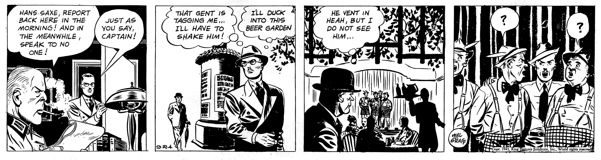 Conversation OCR: HANS SAXEREPORT BACK HERE IN THE MORNING! AND IN THE MEANWHILESPEAK TO NO ONE ! JUST AS YOU SAYCAPTAIN! THAT GENT IS 2 TAGGING ME... I'LL HAVE TO SHAKE HIM ! O ILL DUCK INTO THIS BEER GARDEN HE VENT IN HEAHBUT I po NOT SEE HIM... GRAF 9R4 HANS SAXEREPORT BACK HERE IN THE MORNING! AND IN THE MEANWHILESPEAK TO NO ONE ! JUST AS YOU SAYCAPTAIN! THAT GENT IS 2 TAGGING ME... I'LL HAVE TO SHAKE HIM ! O ILL DUCK INTO THIS BEER GARDEN HE VENT IN HEAHBUT I po NOT SEE HIM... GRAF 9R4